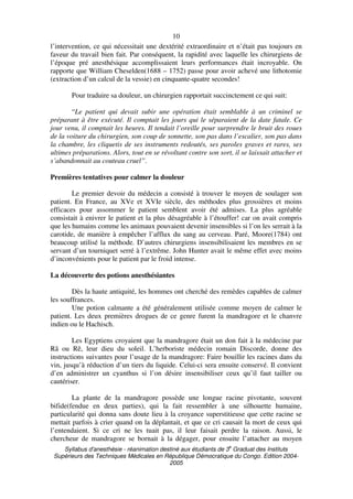 Syllabus d'anesthésie - réanimation destiné aux étudiants de 3
e
Graduat des Instituts
Supérieurs des Techniques Médicales en République Démocratique du Congo. Edition 2004-
2005
10
l’intervention, ce qui nécessitait une dextérité extraordinaire et n’était pas toujours en
faveur du travail bien fait. Par conséquent, la rapidité avec laquelle les chirurgiens de
l’époque pré anesthésique accomplissaient leurs performances était incroyable. On
rapporte que William Cheselden(1688 – 1752) passe pour avoir achevé une lithotomie
(extraction d’un calcul de la vessie) en cinquante-quatre secondes!
Pour traduire sa douleur, un chirurgien rapportait succinctement ce qui suit:
“Le patient qui devait subir une opération était semblable à un criminel se
préparant à être exécuté. Il comptait les jours qui le séparaient de la date fatale. Ce
jour venu, il comptait les heures. Il tendait l’oreille pour surprendre le bruit des roues
de la voiture du chirurgien, son coup de sonnette, son pas dans l’escalier, son pas dans
la chambre, les cliquetis de ses instruments redoutés, ses paroles graves et rares, ses
ultimes préparations. Alors, tout en se révoltant contre son sort, il se laissait attacher et
s’abandonnait au couteau cruel”.
Premières tentatives pour calmer la douleur
Le premier devoir du médecin a consisté à trouver le moyen de soulager son
patient. En France, au XVe et XVIe siècle, des méthodes plus grossières et moins
efficaces pour assommer le patient semblent avoir été admises. La plus agréable
consistait à enivrer le patient et la plus désagréable à l’étouffer! car on avait compris
que les humains comme les animaux pouvaient devenir insensibles si l’on les serrait à la
carotide, de manière à empêcher l’afflux du sang au cerveau. Paré, Moore(1784) ont
beaucoup utilisé la méthode. D’autres chirurgiens insensibilisaient les membres en se
servant d’un tourniquet serré à l’extrême. John Hunter avait le même effet avec moins
d’inconvénients pour le patient par le froid intense.
La découverte des potions anesthésiantes
Dès la haute antiquité, les hommes ont cherché des remèdes capables de calmer
les souffrances.
Une potion calmante a été généralement utilisée comme moyen de calmer le
patient. Les deux premières drogues de ce genre furent la mandragore et le chanvre
indien ou le Hachisch.
Les Egyptiens croyaient que la mandragore était un don fait à la médecine par
Râ ou Rê, leur dieu du soleil. L’herboriste médecin romain Discorde, donne des
instructions suivantes pour l’usage de la mandragore: Faire bouillir les racines dans du
vin, jusqu’à réduction d’un tiers du liquide. Celui-ci sera ensuite conservé. Il convient
d’en administrer un cyanthus si l’on désire insensibiliser ceux qu’il faut tailler ou
cautériser.
La plante de la mandragore possède une longue racine pivotante, souvent
bifide(fendue en deux parties), qui la fait ressembler à une silhouette humaine,
particularité qui donna sans doute lieu à la croyance superstitieuse que cette racine se
mettait parfois à crier quand on la déplantait, et que ce cri causait la mort de ceux qui
l’entendaient. Si ce cri ne les tuait pas, il leur faisait perdre la raison. Aussi, le
chercheur de mandragore se bornait à la dégager, pour ensuite l’attacher au moyen
 