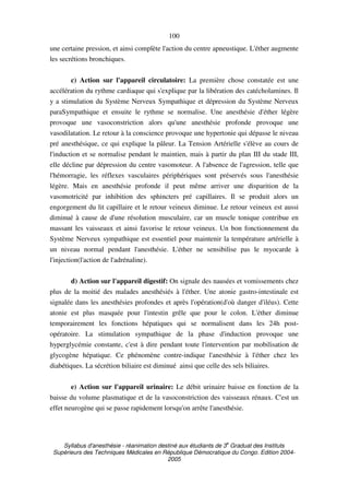 Syllabus d'anesthésie - réanimation destiné aux étudiants de 3
e
Graduat des Instituts
Supérieurs des Techniques Médicales en République Démocratique du Congo. Edition 2004-
2005
100
une certaine pression, et ainsi complète l'action du centre apneustique. L'éther augmente
les secrétions bronchiques.
c) Action sur l'appareil circulatoire: La première chose constatée est une
accélération du rythme cardiaque qui s'explique par la libération des catécholamines. Il
y a stimulation du Système Nerveux Sympathique et dépression du Système Nerveux
paraSympathique et ensuite le rythme se normalise. Une anesthésie d'éther légère
provoque une vasoconstriction alors qu'une anesthésie profonde provoque une
vasodilatation. Le retour à la conscience provoque une hypertonie qui dépasse le niveau
pré anesthésique, ce qui explique la pâleur. La Tension Artérielle s'élève au cours de
l'induction et se normalise pendant le maintien, mais à partir du plan III du stade III,
elle décline par dépression du centre vasomoteur. A l'absence de l'agression, telle que
l'hémorragie, les réflexes vasculaires périphériques sont préservés sous l'anesthésie
légère. Mais en anesthésie profonde il peut même arriver une disparition de la
vasomotricité par inhibition des sphincters pré capillaires. Il se produit alors un
engorgement du lit capillaire et le retour veineux diminue. Le retour veineux est aussi
diminué à cause de d'une résolution musculaire, car un muscle tonique contribue en
massant les vaisseaux et ainsi favorise le retour veineux. Un bon fonctionnement du
Système Nerveux sympathique est essentiel pour maintenir la température artérielle à
un niveau normal pendant l'anesthésie. L'éther ne sensibilise pas le myocarde à
l'injection(l'action de l'adrénaline).
d) Action sur l'appareil digestif: On signale des nausées et vomissements chez
plus de la moitié des malades anesthésiés à l'éther. Une atonie gastro-intestinale est
signalée dans les anesthésies profondes et après l'opération(d'où danger d'iléus). Cette
atonie est plus masquée pour l'intestin grêle que pour le colon. L'éther diminue
temporairement les fonctions hépatiques qui se normalisent dans les 24h post-
opératoire. La stimulation sympathique de la phase d'induction provoque une
hyperglycémie constante, c'est à dire pendant toute l'intervention par mobilisation de
glycogène hépatique. Ce phénomène contre-indique l'anesthésie à l'éther chez les
diabétiques. La sécrétion biliaire est diminué ainsi que celle des sels biliaires.
e) Action sur l'appareil urinaire: Le débit urinaire baisse en fonction de la
baisse du volume plasmatique et de la vasoconstriction des vaisseaux rénaux. C'est un
effet neurogène qui se passe rapidement lorsqu'on arrête l'anesthésie.
 