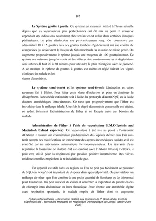 Syllabus d'anesthésie - réanimation destiné aux étudiants de 3
e
Graduat des Instituts
Supérieurs des Techniques Médicales en République Démocratique du Congo. Edition 2004-
2005
102
Le Système goutte à goutte: Ce système est rarement utilisé à l'heure actuelle
depuis que les vaporisateurs plus perfectionnés ont été mis au point. Il conserve
cependant des indications notamment chez l'enfant et est utilisé dans certaines cliniques
pédiatriques. Le plan d'induction est particulièrement long. On commence par
administrer 10 à 15 gouttes puis ces gouttes tombent régulièrement sur une couche de
compresses qui recouvrent le masque de Schimmelbush ou un autre de même genre. On
augmente progressivement le rythme jusqu'à une moyenne de 100 gouttes/minute. Ce
rythme est maintenu jusqu'au stade où les réflexes des vomissements et de déglutitions
sont inhibés. Il faut 20 à 30 minutes pour atteindre le plan chirurgical avec ce procédé.
A ce moment le rythme de gouttes à gouttes est ralenti et réglé suivant les signes
cliniques du malade et les
signes d'anesthésie.
Le système semi-ouvert et le système semi-fermé: L'induction est alors
rarement fait à l'éther. Pour hâter cette phase d'induction et pour en diminuer le
désagrément, l'anesthésie est induite soit à l'aide du protoxyde d'azote(N2O) ou à l'aide
d'autres anesthésiques intraveineuses. Ce n'est que progressivement que l'éther est
introduite dans le mélange inhalé. Une fois le degré d'anesthésie convenable est atteint,
on réduit fortement l'administration de l'éther et on l'adapte aussi aux besoins du
malade.
Administration de l'éther à l'aide du vaporisateur E.M.O(Epstein and
Macintosh Oxford vaporiser): Ce vaporisateur à été mis au point à l'université
d'Oxford. Il fournit une concentration prédéterminée des vapeurs d'éther dans l'air sans
tenir compte des modifications de température des agents anesthésiques liquides et il est
contrôlé par un mécanisme automatique thermocompensateur. Un réservoir d'eau
régularise la fourniture de chaleur. S'il est combiné avec l'Oxford Inflating Bellows, il
peut être utilisé pour la respiration par pression positive intermittente. Des valves
unidirectionnelles empêchent la re inhalation de gaz.
Cet appareil est utile dans les régions où l'on ne peut pas facilement se procurer
du N2O ou lorsqu'il est important de disposer d'un appareil portatif. On peut utiliser un
mélange air-éther que l'on combine à une petite quantité de fluothane ou de thiopental
pour l'induction. On peut associer du curare et contrôler la respiration du patient en cas
de chirurgie intra abdominale ou intra thoracique. Pour obtenir une anesthésie légère
avec respiration spontanée, le malade respire de l'éther dont on augmente
 