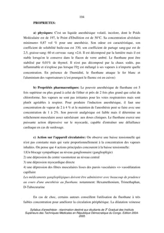 Syllabus d'anesthésie - réanimation destiné aux étudiants de 3
e
Graduat des Instituts
Supérieurs des Techniques Médicales en République Démocratique du Congo. Edition 2004-
2005
104
PROPRIETES:
a) physiques: C'est un liquide anesthésique volatil, incolore, dont le Poids
Moléculaire est de 197, le Point d'Ebullition est de 50°C. Sa concentration alvéolaire
minimum= 0,87 vol % pour une anesthésie. Son odeur est caractéristique, son
coefficient de solubilité huile-eau est 330, son coefficient de partage sang-gaz est de
2,5, graisse-sang: 60 et cerveau -sang =2,6. Il est décomposé par la lumière mais il est
stable lorsqu'on le conserve dans le flacon de verre ambré. Le fluothane peut être
stabilisé par 0,01% de thymol. Il n'est pas décomposé par la chaux sodée, pas
inflammable et n'explose pas lorsque l'02 est mélangé à ses vapeurs à n'importe quelle
concentration. En présence de l'humidité, le fluothane attaque le fer blanc et
l'aluminium des vaporisateurs (c'est pourquoi le fluotec est en cuivre)
b) Propriétés pharmaceutiques: Le pouvoir anesthésique de fluothane est 5
fois supérieur ou plus grand à celui de l'éther et près de 2 fois plus grand que celui du
chloroforme. Ses vapeurs ne sont pas irritantes pour les voies respiratoires mais sont
plutôt agréables à respirer. Pour produire l'induction anesthésique, il faut une
concentration de vapeur de 2 à 4 % et le maintien de l'anesthésie peut se faire avec une
concentration de 1 à 2%. Son pouvoir analgésique est faible mais il détermine un
relâchement musculaire assez satisfaisant aux doses cliniques. Le fluothane exerce une
puissante action dépressive sur le myocarde, capable d'entraîner une défaillance
cardiaque en cas de surdosage.
c) Action sur l'appareil circulatoire: On observe une baisse tensionnelle qui
n'est pas constante mais qui varie proportionnellement à la concentration des vapeurs
inhalées. On pense que 4 actions principales concourent à la baisse tensionnelle:
1)Un blocage sympathique au niveau ganglionnaire (ganglioplègie)
2) une dépression du centre vasomoteur au niveau central
3) une dépression myocardique directe
4) une dépression des fibres musculaires lisses des parois vasculaires => vasodilatation
capillaire
Les médicaments ganglioplégiques doivent être administrer avec beaucoup de prudence
au cours d'une anesthésie au fluothane. notamment: Hexamethonium, Trimethaphan,
D-Tubocurarine
En cas de choc, certains auteurs conseillent l'utilisation du fluothane à très
faibles concentration pour améliorer la circulation périphérique. La dilatation veineuse
 