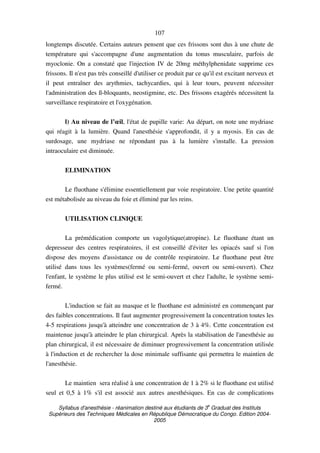 Syllabus d'anesthésie - réanimation destiné aux étudiants de 3
e
Graduat des Instituts
Supérieurs des Techniques Médicales en République Démocratique du Congo. Edition 2004-
2005
107
longtemps discutée. Certains auteurs pensent que ces frissons sont dus à une chute de
température qui s'accompagne d'une augmentation du tonus musculaire, parfois de
myoclonie. On a constaté que l'injection IV de 20mg méthylphenidate supprime ces
frissons. Il n'est pas très conseillé d'utiliser ce produit par ce qu'il est excitant nerveux et
il peut entraîner des arythmies, tachycardies, qui à leur tours, peuvent nécessiter
l'administration des ß-bloquants, neostigmine, etc. Des frissons exagérés nécessitent la
surveillance respiratoire et l'oxygénation.
l) Au niveau de l’œil, l'état de pupille varie: Au départ, on note une mydriase
qui réagit à la lumière. Quand l'anesthésie s'approfondit, il y a myosis. En cas de
surdosage, une mydriase ne répondant pas à la lumière s'installe. La pression
intraoculaire est diminuée.
ELIMINATION
Le fluothane s'élimine essentiellement par voie respiratoire. Une petite quantité
est métabolisée au niveau du foie et éliminé par les reins.
UTILISATION CLINIQUE
La prémédication comporte un vagolytique(atropine). Le fluothane étant un
depresseur des centres respiratoires, il est conseillé d'éviter les opiacés sauf si l'on
dispose des moyens d'assistance ou de contrôle respiratoire. Le fluothane peut être
utilisé dans tous les systèmes(fermé ou semi-fermé, ouvert ou semi-ouvert). Chez
l'enfant, le système le plus utilisé est le semi-ouvert et chez l'adulte, le système semi-
fermé.
L'induction se fait au masque et le fluothane est administré en commençant par
des faibles concentrations. Il faut augmenter progressivement la concentration toutes les
4-5 respirations jusqu'à atteindre une concentration de 3 à 4%. Cette concentration est
maintenue jusqu'à atteindre le plan chirurgical. Après la stabilisation de l'anesthésie au
plan chirurgical, il est nécessaire de diminuer progressivement la concentration utilisée
à l'induction et de rechercher la dose minimale suffisante qui permettra le maintien de
l'anesthésie.
Le maintien sera réalisé à une concentration de 1 à 2% si le fluothane est utilisé
seul et 0,5 à 1% s'il est associé aux autres anesthésiques. En cas de complications
 