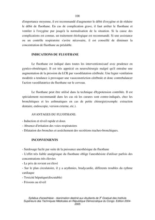 Syllabus d'anesthésie - réanimation destiné aux étudiants de 3
e
Graduat des Instituts
Supérieurs des Techniques Médicales en République Démocratique du Congo. Edition 2004-
2005
108
d'importance moyenne, il est recommandé d'augmenter le débit d'oxygène et de réduire
le débit de fluothane. En cas de complication grave, il faut arrêter le fluothane et
ventiler à l'oxygène pur jusqu'à la normalisation de la situation. Si la cause des
complications est connue, un traitement étiologique est recommandé. Si une assistance
ou un contrôle respiratoire s'avère nécessaire, il est conseillé de diminuer la
concentration de fluothane au préalable.
INDICATIONS DU FLUOTHANE
Le fluothane est indiqué dans toutes les interventions(sauf avec prudence en
gynéco-obstétrique). Il est très apprécié en neurochirurgie malgré qu'il entraîne une
augmentation de la pression du LCR par vasodilatation cérébrale. Une hyper ventilation
modérée a tendance à provoquer une vasoconstriction cérébrale et donc contrebalancer
l'action vasodilatatrice du fluothane sur le cerveau.
Le fluothane peut être utilisé dans la technique d'hypotension contrôlée. Il est
spécialement recommandé dans les cas où les curares sont contre-indiqués, chez les
bronchitiques et les asthmatiques en cas de petite chirurgie(exemple: extraction
dentaire, endoscopie, version externe, etc.).
AVANTAGES DU FLUOTHANE:
- Induction et réveil rapide et doux
- Absence d'irritation des voies respiratoires
- Dilatation des bronches et assèchement des secrétions tracheo-bronchiques.
INCONVENIENTS
- Surdosage facile par suite de la puissance anesthésique du fluothane
- L'effet très faible analgésique du fluothane oblige l'anesthésiste d'utiliser parfois des
concentrations très élevées
- Le prix de revient est élevé
- Sur le plan circulatoire, il y a arythmies, bradycardie, differents troubles du rythme
cardiaque
- Toxicité hépatique(discutable)
- Frissons au réveil
 