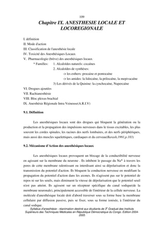 Syllabus d'anesthésie - réanimation destiné aux étudiants de 3
e
Graduat des Instituts
Supérieurs des Techniques Médicales en République Démocratique du Congo. Edition 2004-
2005
109
Chapitre IX. ANESTHESIE LOCALE ET
LOCOREGIONALE
I. définition
II. Mode d'action
III. Classification de l'anesthésie locale
IV. Toxicité des Anesthésiques Locaux
V. Pharmacologie (brève) des anesthésiques locaux
* Familles: 1. Alcaloïdes naturels: cocaïnes
2. Alcaloïdes de synthèses:
-> les esthers: procaine et pontocaïne
-> les amides: la lidocaïne, la prilocaïne, la mepivacaïne
3) Les dérivés de la Quinine: la cynchocaïne, Nupercaïne
VI. Drogues ajoutées
VII. Rachianesthésie
VIII. Bloc plexus brachial
IX. Anesthésie Régionale Intra Veineuse(A.R.I.V)
9.1. Définition
Les anesthésiques locaux sont des drogues qui bloquent la génération ou la
production et la propagation des impulsions nerveuses dans le tissus excitables, les plus
souvent les cordes spinales, les racines des nerfs lombaires, et des nerfs périphériques,
mais aussi des muscles squelettiques, cardiaques et du cerveau(Barash,1991,p.183)
9.2. Mécanisme d'Action des anesthésiques locaux
Les anesthésiques locaux provoquent un blocage de la conductibilité nerveuse
en agissant sur la membrane du neurone . Ils inhibent le passage du Na+ à travers les
pores de cette membrane ralentissant ou interdisant ainsi sa dépolarisation et donc la
transmission du potentiel d'action. Ils bloquent la conduction nerveuse en modifiant la
propagation du potentiel d'action dans les axones. Ils n'agissent pas sur le potentiel de
repos ni sur les seuils, mais diminuent la vitesse de dépolarisation que le potentiel seuil
n'est pas atteint. Ils agissent sur un récepteur spécifique du canal sodique(de la
membrane neuronale), principalement accessible de l'intérieur de la cellule nerveuse. La
molécule d'anesthésique locale doit d'abord traverser sous sa forme base la membrane
cellulaire par diffusion passive, puis se fixer, sous sa forme ionisée, à l'intérieur du
canal sodique.
 