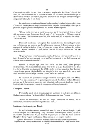 Syllabus d'anesthésie - réanimation destiné aux étudiants de 3
e
Graduat des Instituts
Supérieurs des Techniques Médicales en République Démocratique du Congo. Edition 2004-
2005
11
d’une corde au collier de son chien, et se sauver au plus vite. Le chien s’efforçait, lui
aussi, de s’enfuir et la racine se trouvait arrachée. Un document indien déclare que le
chercheur se bouchait les oreilles, de peur d’entendre le cri effrayant de la mandragore
qui pouvait le tuer, lui et son chien.
La mandragore resta l’anesthésique le plus employé pendant le moyen âge, et on
s’en servait encore pendant l’époque élisabéthaine en guise de narcotique, ainsi que le
prouvent les passages suivant empruntés aux drames de Shakespeare:
“Donne-moi à boire de la mandragore pour que je puisse dormir tout ce grand
vide de temps où mon Antoine est loin de moi …” tiré de Antoine et Cléopâtre, acte I,
sc.5. Ou encore “Aurions-nous mangé la folle racine qui fait prisonnière la raison?
Tiré de Macbeth.
Dioscoride mentionne l’absorption d’un extrait alcoolisé de mandragore avant
une opération, ce qui suggère que les chirurgiens grecs de la Rome antique avaient
coutume de pallier la douleur d’une opération, en versant à leurs malades des potions
sédatives. Apulée en donne la confirmation, dans un document qui date de l’an 200
avant notre ère:
“Si quelqu’un est obligé de se faire mutiler, brûler ou scier un membre, qu’il en
boive la moitié d’une once dans du vin, et qu’il dorme jusqu’à ce que ledit membre soit
tranché, sans douleur ni sensation”.
Pendant le moyen âge, pour une raison ou une autre, cette pratique
miséricordieuse fut abandonnée sans doute pour éviter le risque d’administrer une dose
trop forte. Il existe un document du XVIIe siècle où il est question d’un Barbier-
.chirurgien du nom de Nicolas Bailly, qui fut arrêté et jugé pour sorcellerie, par ce qu’il
avait administré un narcotique puissant avant d’opérer ses patients.
Le Hachisch, est également d’un âge vénérable. Amos parla, vers l’an 700 av.
J.C. du “vin des condamnés” en parlant probablement du chanvre indien. Hérodote
raconte que le hachisch se mangeait, mais s’inhalait également, et si cela est exact, le
hachisch doit être considéré comme le premier anesthésique inhalatoire.
L’usage de l’opium
L’opium lui aussi, est de connaissance fort ancienne, et on le doit aux Chinois.
Shakespeare mentionne l’action combinée de la mandragore et de l’opium:
“Pavot, ni mandragore, ni tous les sirops somnifères du monde, ne te
restitueront jamais le doux sommeil que tu avais hier …”
La découverte du protoxyde d’azote
La spécialisation connue aujourd’hui sous le nom d’anesthésiologie a pris
naissance le jour où Sir Humphrey Davy, l’inventeur de la lampe de mineur, découvrit
les qualités anesthésiques du gaz hilarant, le protoxyde d’azote. La façon dont sir
Humphrey Davy s’y prit vaut la peine d’être raconté en ses propres paroles:
 