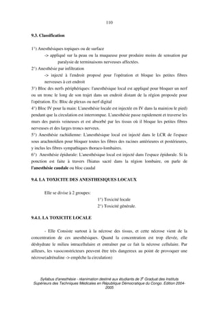 Syllabus d'anesthésie - réanimation destiné aux étudiants de 3
e
Graduat des Instituts
Supérieurs des Techniques Médicales en République Démocratique du Congo. Edition 2004-
2005
110
9.3. Classification
1°) Anesthésiques topiques ou de surface
-> appliqué sur la peau ou la muqueuse pour produire moins de sensation par
paralysie de terminaisons nerveuses affectées.
2°) Anesthésie par infiltration
-> injecté à l'endroit proposé pour l'opération et bloque les petites fibres
nerveuses à cet endroit
3°) Bloc des nerfs périphériques: l'anesthésique local est appliqué pour bloquer un nerf
ou un tronc le long de son trajet dans un endroit distant de la région proposée pour
l'opération. Ex: Bloc de plexus ou nerf digital
4°) Bloc IV pour la main: L'anesthésie locale est injectée en IV dans la main(ou le pied)
pendant que la circulation est interrompue. L'anesthésie passe rapidement et traverse les
murs des parois veineuses et est absorbé par les tissus où il bloque les petites fibres
nerveuses et des larges troncs nerveux.
5°) Anesthésie rachidienne: L'anesthésique local est injecté dans le LCR de l'espace
sous arachnoïdien pour bloquer toutes les fibres des racines antérieures et postérieures,
y inclus les fibres sympathiques thoraco-lombaires.
6°) Anesthésie épidurale: L'anesthésique local est injecté dans l'espace épidurale. Si la
ponction est faite à travers l'hiatus sacré dans la région lombaire, on parle de
l'anesthésie caudale ou bloc caudal
9.4. LA TOXICITE DES ANESTHESIQUES LOCAUX
Elle se divise à 2 groupes:
1°) Toxicité locale
2°) Toxicité générale.
9.4.1. LA TOXICITE LOCALE
- Elle Consiste surtout à la nécrose des tissus, et cette nécrose vient de la
concentration de ces anesthésiques. Quand la concentration est trop élevée, elle
déshydrate le milieu intracellulaire et entraîner par ce fait la nécrose cellulaire. Par
ailleurs, les vasoconstricteurs peuvent être très dangereux au point de provoquer une
nécrose(adrénaline -> empêche la circulation)
 