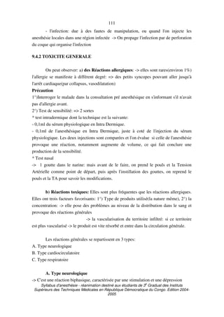 Syllabus d'anesthésie - réanimation destiné aux étudiants de 3
e
Graduat des Instituts
Supérieurs des Techniques Médicales en République Démocratique du Congo. Edition 2004-
2005
111
- l'infection: due à des fautes de manipulation, ou quand l'on injecte les
anesthésie locales dans une région infectée -> On propage l'infection par de perforation
du coque qui organise l'infection
9.4.2 TOXICITE GENERALE
On peut observer: a) des Réactions allergiques: -> elles sont rares(environ 1%)
l'allergie se manifeste à différent degré: => des petits syncopes pouvant aller jusqu'à
l'arrêt cardiaque(par collapsus, vasodilatation)
Précaution
1°)Interroger le malade dans la consultation pré anesthésique en s'informant s'il n'avait
pas d'allergie avant.
2°) Test de sensibilité: => 2 sortes
* test intradermique dont la technique est la suivante:
- 0,1ml du sérum physiologique en Intra Dermique.
- 0,1ml de l'anesthésique en Intra Dermique, juste à coté de l'injection du sérum
physiologique. Les deux injections sont comparées et l'on évalue si celle de l'anesthésie
provoque une réaction, notamment augmente de volume, ce qui fait conclure une
production de la sensibilité.
* Test nasal
-> 1 goutte dans le narine: mais avant de le faire, on prend le pouls et la Tension
Artérielle comme point de départ, puis après l'instillation des gouttes, on reprend le
pouls et la TA pour savoir les modifications.
b) Réactions toxiques: Elles sont plus fréquentes que les réactions allergiques.
Elles ont trois facteurs favorisants: 1°) Type de produits utilisé(la nature même), 2°) la
concentration: -> elle pose des problèmes au niveau de la distribution dans le sang et
provoque des réactions générales
-> la vascularisation du territoire infiltré: si ce territoire
est plus vascularisé -> le produit est vite résorbé et entre dans la circulation générale.
Les réactions générales se repartissent en 3 types:
A. Type neurologique
B. Type cardiocirculatoire
C. Type respiratoire
A. Type neurologique
-> C'est une réaction biphasique, caractérisée par une stimulation et une dépression
 