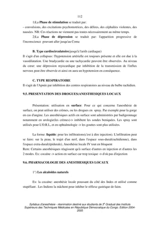 Syllabus d'anesthésie - réanimation destiné aux étudiants de 3
e
Graduat des Instituts
Supérieurs des Techniques Médicales en République Démocratique du Congo. Edition 2004-
2005
112
1)La Phase de stimulation se traduit par:
- convulsions, des excitations psychomotrices, des délires, des céphalées violentes, des
nausées. NB: Ces réactions ne viennent pas toutes nécessairement au même temps.
2)La Phase de dépression se traduit par: l'apparition progressive de
l'inconscience pouvant aller jusqu'au Coma
B. Type cardiocirculatoire(jusqu'à l'arrêt cardiaque)
Il s'agit d'un collapsus: l'hypotension artérielle est toujours présente et elle est due à la
vasodilatation. Une bradycardie ou une tachycardie peuvent être observées. Au niveau
du cœur: une dépression myocardique par inhibition de la transmission de l'influx
nerveux peut être observée et ainsi on aura un hypotension en conséquence.
C. TYPE RESPIRATOIRE
Il s'agit de l'Apnée par inhibition des centres respiratoires au niveau du bulbe rachidien.
9.5. PRESENTATION DES DROGUES(ANESTHESIQUES LOCAUX
Présentation: utilisation en surface: Pour ce qui concerne l'anesthésie de
surface, on peut utiliser des crèmes, ou les drogues en spray. Par exemple pour la gorge
en cas d'angine. Les anesthésiques actifs en surface sont administrées par badigeonnage
notamment en urologie(les crèmes)-> imbibent les sondes beniquées. Les spray sont
utilisés pour L'O.R.L, et en ophtalmologie -> les gouttes sont plus utilisées.
La forme: liquide: pour les infiltrations(c'est à dire injection). L'infiltration peut
se faire: sur la peau, le trajet d'un nerf, dans l'espace sous-dural(rachidienne), dans
l'espace extra-dural(épidurale), Anesthésie locale IV tout en bloquent
Rem: Certains anesthésiques réagissent qu'à surface d'autres en injection et d'autres les
2 modes. Ex: cocaïne -> action en surface car trop toxique -> d'où pas d'injection
9.6. PHARMACOLOGIE DES ANESTHESIQUES LOCAUX
1°) Les alcaloïdes naturels
Ex: la cocaïne: anesthésie locale poussant du côté des Indes et utilisé comme
stupéfiant . Les Indiens la mâchent pour inhiber le réflexe gastrique de faim.
 