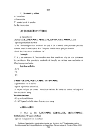 Syllabus d'anesthésie - réanimation destiné aux étudiants de 3
e
Graduat des Instituts
Supérieurs des Techniques Médicales en République Démocratique du Congo. Edition 2004-
2005
113
2°) Dérivés de synthèse
a) Les esthers
b) Les amidés
3°) les dérivés de la quinine
Ex: La cinchocaïne
LES DERIVES DE SYNTHESE
a) Les esthers:
Chef de file: LA PROCAINE, NEOCAINE,SCUROCAINE, NOVOCAINE
- agit uniquement en injection
- c'est l'anesthésique local le moins toxique et on le trouve dans plusieurs produits
irritants, son action est rapide. Son Temps de latence est de quelques minutes
- durée d'action = brève maximum: 1h°°
Posologie
0,5 à 1g au maximum. Si l'on administre une dose supérieure à 1g, on peut provoquer
des problèmes. Une posologie maximale de 6mg/kg est utilisée sans adrénaline et
12mg/kg avec adrénaline
Solutions utilisées
- 0,5%
-1%
- 2%
L'AMETOCAINE, PONTOCAINE, TETRACAINE
-> produit rare sur le marché
- agit en injection et en surface.
- il est peu toxique, par contre son action est lente. Le temps de latence est long et la
dose maximale: 50mg.
Solutions utilisées
- 1% pour la rachidienne
- 0,5 à 2% pour les infiltrations diverses et en spray
b) LES AMIDES
1°) Chef de file: LIDOCAINE, XYLOCAINE, LIGNOCAINE(2-
diéthylamino-2'6'-acetoxylidide)
- agit soit en injection soit en surface
 