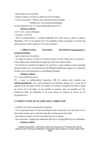 Syllabus d'anesthésie - réanimation destiné aux étudiants de 3
e
Graduat des Instituts
Supérieurs des Techniques Médicales en République Démocratique du Congo. Edition 2004-
2005
114
- plus toxique que la procaine
- temps de latence est court. La durée d'action est longue
- La dose maximale: * 200 mg sans vasoconstricteurs(3mg/kg)
* 400mg avec vasoconstricteurs(6mg/kg)
La dose spinale est de 1,5 à 2ml intrathécal(produit à 5%)
Solutions utilisées
- 0.5; 1; 2% -> pour infiltration
- En spray -> 2,4,10%
- Pour la rachianesthésie -> solution hyperbare 5%, parce qu'on y ajoute le glucose
Hyperbare: 7,5% car la solution à 5% est considérée comme isotonique. C'est pour cela
que le glucose rend la solution à 7,5% pour l'alourdir.
2°)PRILOCAINE, CITANEST, XYLONEST(2-propylamino-o-
propionotoluidide)
- agit en injection et en surface
- Le temps de latence est bref et la durée d'action est plus longue que la xylocaine -
>Très longue durée d'action(aussi longue que celle de la mepivacaïne).
- Sa Toxicité est moindre par rapport à la xylocaine, ce qui explique sa dose maximale
presque double sans vasoconstricteurs de 400mg(5,7mg/kg) par rapport à la xylocaïne.
La Dose avec vasoconstricteurs est de 600mg(8,5mg/kg)
Solutions utilisées
1% -> pour infiltration divers
5% -> pour la rachianesthésie hyperbare. NB: Ce produit peut entraîner une
méthémoglobinémie c'est à dire destruction de Globules Rouges par la perte de la
capacité du fer de capter de l'02. Le citanest va occuper le récepteur d'02 dans le hème
au niveau où le fer siège, ce qui entraîne la cyanose; mais cet accident est rare.
Traitement: Bleu de méthylène en IV pour chasser le citanest au niveau de son
récepteur(le fer)
LA MEPIVACAINE, OU SCANDICAINE, CARBOCAINE
-> Produit sous forme uniquement en injection
- C'est un produit d'une toxicité intermédiaire entre la procaine et la xylocaine, c'est à
dire moins toxique que la xylocaine mais plus toxique que la novocaïne
- Son temps de latence est bref et la durée d'action est longue
- dose maximale: 4 mg/kg sans adrénaline(300 mg) et 7mg/kg(500 mg) avec adrénaline
Solutions utilisés
 