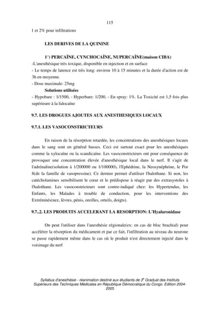 Syllabus d'anesthésie - réanimation destiné aux étudiants de 3
e
Graduat des Instituts
Supérieurs des Techniques Médicales en République Démocratique du Congo. Edition 2004-
2005
115
1 et 2% pour infiltrations
LES DERIVES DE LA QUININE
1°) PERCAÏNE, CYNCHOCAÏNE, NUPERCAÏNE(maison CIBA)
-L'anesthésique très toxique, disponible en injection et en surface
- Le temps de latence est très long: environ 10 à 15 minutes et la durée d'action est de
3h en moyenne.
- Dose maximale: 25mg
Solutions utilisées
- Hypobare : 1/1500, - Hyperbare: 1/200, - En spray: 1%. La Toxicité est 1,5 fois plus
supérieure à la lidocaïne
9.7. LES DROGUES AJOUTES AUX ANESTHESIQUES LOCAUX
9.7.1. LES VASOCONSTRICTEURS
En raison de la résorption retardée, les concentrations des anesthésiques locaux
dans le sang sont en général basses. Ceci est surtout exact pour les anesthésiques
comme la xylocaïne ou la scandicaïne. Les vasoconstricteurs ont pour conséquence de
provoquer une concentration élevée d'anesthésique local dans le nerf. Il s'agit de
l'adrénaline(solution à 1/200000 ou 1/100000), l'Ephédrine, la Neosynéphrine, le Por
8(de la famille de vasopressine). Ce dernier permet d'utiliser l'halothane. Si non, les
catécholamines sensibilisent le cœur et le prédispose à réagir par des extrasystoles à
l'halothane. Les vasoconstricteurs sont contre-indiqué chez: les Hypertendus, les
Enfants, les Malades à trouble de conduction, pour les interventions des
Extrémités(nez, lèvres, pénis, oreilles, orteils, doigts).
9.7..2. LES PRODUITS ACCELERANT LA RESORPTION: L'Hyaluronidase
On peut l'utiliser dans l'anesthésie régionale(ex: en cas de bloc brachial) pour
accélérer la résorption du médicament et par ce fait, l'infiltration au niveau du neurone
se passe rapidement même dans le cas où le produit n'est directement injecté dans le
voisinage du nerf
 