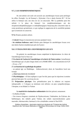 Syllabus d'anesthésie - réanimation destiné aux étudiants de 3
e
Graduat des Instituts
Supérieurs des Techniques Médicales en République Démocratique du Congo. Edition 2004-
2005
116
9.7..3. LES MORPHINOMIMETIQUES
Ils sont utilisés soit seuls soit associés aux anesthésiques locaux pour prolonger
les effets. Exemple: 1cc de Fentanyl + Xylocaïne 1,5cc-> durée d'action 2h°°. Si l'on
utilise le fentanyl seul, une dose de 2cc est nécessaire. NB: La pethidine peut être
utilisée à la place du fentanyl. Les morphinomimetiques ont des
récepteurs(enkephalinergiques et endorphinergiques) beaucoup plus concentrés dans la
corne postérieure qu'antérieure, ce qui explique la suppression de la sensibilité pendant
que la motricité est conservée.
9.7.4. D'autres produits utilisés
- L'alcool: bloque la transmission nerveuse pendant 6 mois.
- les solutions huileuses: sont Utilisées pour fabriquer les anesthésiques locaux avec
une durée d'action retardée(à peu près de 8 jours)
9.8. L'UTILISATION DES ANESTHESIQUES LOCAUX
En général, les anesthésiques locaux empêchent la dépolarisation. Le choix de
l'anesthésique local se base sur:
1°)La durée de l'action de l'anesthésique et la durée de l'intervention: Actuellement
l'anesthésique qui a la plus longue durée est la MARCAÏNE à la concentration de 0,25
- 5% de -> 7h°°
2°) en fonction de la pathologie du patient
- un patient âgé, un Diabétique, Artherosclerosés( choix de l'anesthésie local non
toxique
-> PREPARATION DU PATIENT
1°)Psychologique -> Il faut expliquer ce que l'on fait, parce que les injections à certains
peuvent faire peur. Ex: au niveau du cou
2°) Préparation physique: Une prémédication pour la sédation est toujours
indispensable -> 2 drogues au minimum sont utilisées: un para sympathicolytique,
l'Atropine, et un Sédatif, le Valium
Le matériel de réanimation rudimentaire doit être présent, notamment:
- Un Ballon d'Ambu
- Une trousse d'urgence constituée de l'hydrocortisone, l'Adrénaline, du Calcium, des
barbituriques, des sédatifs genre Valium, des solutés macromoléculaires genre
macrodex, rhéomacrodex, haemacel, et les cristalloïdes comme le Nacl 0,9%
 