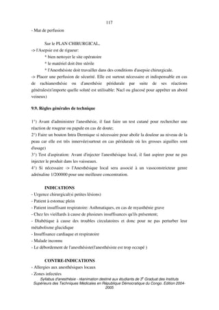 Syllabus d'anesthésie - réanimation destiné aux étudiants de 3
e
Graduat des Instituts
Supérieurs des Techniques Médicales en République Démocratique du Congo. Edition 2004-
2005
117
- Mat de perfusion
Sur le PLAN CHIRURGICAL,
-> l'Asepsie est de rigueur:
* bien nettoyer le site opératoire
* le matériel doit être stérile
* l'Anesthésiste doit travailler dans des conditions d'asepsie chirurgicale.
-> Placer une perfusion de sécurité. Elle est surtout nécessaire et indispensable en cas
de rachianesthésie ou d'anesthésie péridurale par suite de ses réactions
générales(n'importe quelle soluté est utilisable: Nacl ou glucosé pour apprêter un abord
veineux)
9.9. Règles générales de technique
1°) Avant d'administrer l'anesthésie, il faut faire un test cutané pour rechercher une
réaction de rougeur ou papule en cas de doute;
2°) Faire un bouton Intra Dermique si nécessaire pour abolir la douleur au niveau de la
peau car elle est très innervée(surtout en cas péridurale où les grosses aiguilles sont
d'usage)
3°) Test d'aspiration: Avant d'injecter l'anesthésique local, il faut aspirer pour ne pas
injecter le produit dans les vaisseaux.
4°) Si nécessaire -> l'Anesthésique local sera associé à un vasoconstricteur genre
adrénaline 1/200000 pour une meilleure concentration.
INDICATIONS
- Urgence chirurgical(si petites lésions)
- Patient à estomac plein
- Patient insuffisant respiratoire: Asthmatiques, en cas de myasthénie grave
- Chez les vieillards à cause de plusieurs insuffisances qu'ils présentent;
- Diabétique à cause des troubles circulatoires et donc pour ne pas perturber leur
métabolisme glucidique
- Insuffisance cardiaque et respiratoire
- Malade inconnu
- Le débordement de l'anesthésiste(l'anesthésiste est trop occupé )
CONTRE-INDICATIONS
- Allergies aux anesthésiques locaux
- Zones infectées
 