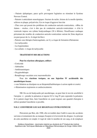 Syllabus d'anesthésie - réanimation destiné aux étudiants de 3
e
Graduat des Instituts
Supérieurs des Techniques Médicales en République Démocratique du Congo. Edition 2004-
2005
118
- Patients épileptiques, parce qu'ils provoquent l'agitation en stimulant le Système
Nerveux Central.
- Patients à antécédents neurologiques: fracture du rachis, lésions de la moelle épinière,
sclérose en plaque, polynévrite, Car on risque d'aggraver leur état
- Chez ceux qui posent des problèmes de conduction auriculo-ventriculaire, ->Bloc de
Adams - stockes, c'est à dire pas de conduction auriculo-ventriculaire -> d'où le
ventricule impose son rythme bradycardiaque (30 à 40/min), l'Insuffisance cardiaque
présentant des troubles de conduction auriculo-ventriculaire surtout du 2ème degré(car
on peut passer du 1e, 2e degré du bloc).
- Patients sous thérapie d'anticoagulants, car il y a risque de formation d'hématome
- Les tachycardes
- Les hypertendues
- Les enfants -> risque de tachycardie
TRAITEMENT DES REACTIONS
Pour les réactions allergiques, utiliser:
- Corticoïde
- Adrénaline
- Antihistaminiques
- Oxygénothérapie
- Remplissage vasculaire avec macromolécules
Pour des réactions toxiques, ou une Injection IV accidentelle des
anesthésiques locaux
-> une Sédation au diazépam ou au thiopental(barbituriques à action rapide et courte)
-> Réanimation respiratoire et cardiocirculatoire.
NB: En cas de bradycardie pré anesthésique, on peut faire le test de sensibilité à
l'atropine -> : prendre la pulsation et injecter 0,5 à 1mg IV puis reprendre la pulsation.
Si le patient réagit bien, faire l'anesthésie en ayant toujours une quantité d'atropine à
utiliser pendant l'anesthésie si possible.
9.10. L'ANESTHESIE LOCALE REGIONALE INTRAVEINEUSE
Préconisée par Bier, dès 1908, elle est tombée dans l'oubli à cause des accidents
survenus et notamment dus au manque d'asepsie et à la toxicité des drogues. Le principe
de cette anesthésie est simple: il s'agit de vider le membre de son sang, et de remplacer
 