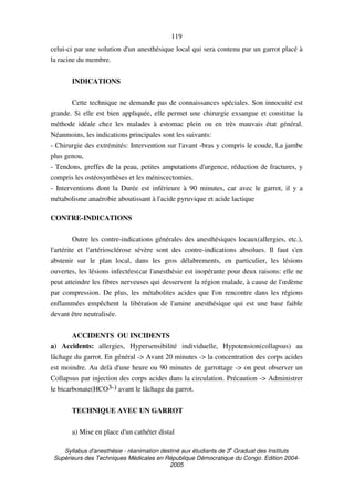 Syllabus d'anesthésie - réanimation destiné aux étudiants de 3
e
Graduat des Instituts
Supérieurs des Techniques Médicales en République Démocratique du Congo. Edition 2004-
2005
119
celui-ci par une solution d'un anesthésique local qui sera contenu par un garrot placé à
la racine du membre.
INDICATIONS
Cette technique ne demande pas de connaissances spéciales. Son innocuité est
grande. Si elle est bien appliquée, elle permet une chirurgie exsangue et constitue la
méthode idéale chez les malades à estomac plein ou en très mauvais état général.
Néanmoins, les indications principales sont les suivants:
- Chirurgie des extrémités: Intervention sur l'avant -bras y compris le coude, La jambe
plus genou,
- Tendons, greffes de la peau, petites amputations d'urgence, réduction de fractures, y
compris les ostéosynthèses et les méniscectomies.
- Interventions dont la Durée est inférieure à 90 minutes, car avec le garrot, il y a
métabolisme anaérobie aboutissant à l'acide pyruvique et acide lactique
CONTRE-INDICATIONS
Outre les contre-indications générales des anesthésiques locaux(allergies, etc.),
l'artérite et l'artériosclérose sévère sont des contre-indications absolues. Il faut s'en
abstenir sur le plan local, dans les gros délabrements, en particulier, les lésions
ouvertes, les lésions infectées(car l'anesthésie est inopérante pour deux raisons: elle ne
peut atteindre les fibres nerveuses qui desservent la région malade, à cause de l'œdème
par compression. De plus, les métabolites acides que l'on rencontre dans les régions
enflammées empêchent la libération de l'amine anesthésique qui est une base faible
devant être neutralisée.
ACCIDENTS OU INCIDENTS
a) Accidents: allergies, Hypersensibilité individuelle, Hypotension(collapsus) au
lâchage du garrot. En général -> Avant 20 minutes -> la concentration des corps acides
est moindre. Au delà d'une heure ou 90 minutes de garrottage -> on peut observer un
Collapsus par injection des corps acides dans la circulation. Précaution -> Administrer
le bicarbonate(HCO3-) avant le lâchage du garrot.
TECHNIQUE AVEC UN GARROT
a) Mise en place d'un cathéter distal
 