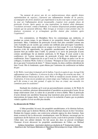 Syllabus d'anesthésie - réanimation destiné aux étudiants de 3
e
Graduat des Instituts
Supérieurs des Techniques Médicales en République Démocratique du Congo. Edition 2004-
2005
12
“Au moment de percer une de ces malencontreuses dents appelés dentes
sapientiae(dent de sagesse), j’éprouvai une inflammation étendue de la gencive,
accompagnée des fortes douleurs qui empêchaient à la fois tout repos et toute activité.
Le jour où l’inflammation devint insoutenable, j’aspirai trois grandes doses de
protoxyde d’azote. Après quatre ou cinq inspirations, la douleur allait diminuant,
l’excitation survenait, comme d’habitude, et le malaise disparaissait pendant quelques
instants qui me parurent délicieux. Mais lorsque je revenais à mon premier état, les
douleurs revenaient, et je m’imaginais qu’elles étaient plus violentes après
l’expérience”.
Ces constatations, sir Humphrey Davy les communiqua aux médecins, et
pendant un certain temps, le gaz hilarant et ses propriétés format l’objet d’intérêts
passionnés. Mais, l’inhalation du protoxyde d’azote était plus considéré comme une
sorte d’aimable jeu de société, que comme une méthode pour provoquer l’anesthésie.
En Grande Bretagne, aucun médecin ne songea à en faire usage. Et si en Amérique la
question n’eût été approfondie, les propriétés anesthésiantes du protoxyde d’azote
auraient bien pu tomber dans l’oubli. Le premier à se servir du protoxyde d’azote
comme anesthésique fut un dentiste américain, le Dr Riggs. Il avait assisté à des
conférences où l’action intoxicante du protoxyde d’azote était démontré par le
conférencier. Sous l’impression de ce qu’il avait vu, le Dr Riggs en parla à un de ses
collègues, le dentiste Wells. Celui-ci s’exclama: “Pourquoi ne nous servirions-nous pas
de ce gaz pour l’extraction de dents ?”. Séance tenante, les deux confrères décidèrent de
faire l’essai. Dès le lendemain, ayant obtenu par l’entremise du conférencier un ballon
de gaz:
le Dr Wells s’assit dans le fauteuil, prit le ballon, l’ouvrit et aspira le gaz. Lorsqu’il fut
suffisamment sous l’influence, il renversa la tête et Dr Riggs lui arracha une dent… Il
lui fallut déployer beaucoup de force, mais Wells ne manifesta aucune douleur. Après
l’opération, il resta encore pendant un certain temps sous l’influence du gaz, mais sitôt
qu’il fût revenu à son état normal, il agita les bras en criant: une nouvelle ère
commence pour les avulsions!”
Enchanté des résultats qu’il avait pu personnellement constater, le Dr Wells fit
devant ses confrères, plusieurs démonstrations d’anesthésie au protoxyde d’azote. En un
temps relativement court, la valeur de ce procédé se trouva établie. Mais le protoxyde
d’azote donnait une anesthésie beaucoup trop transitoire pour pouvoir convenir à des
interventions de longue durée. Aussi se mit-on à la recherche d’autres gaz ou produits
volatils capables d’avoir un effet plus durable.
La découverte de l’Ether
L’éther possédait, lui aussi, des propriétés anesthésiantes, et le chimiste Jackson,
en même temps que le dentiste Morton, de Boston affirmait chacun en être l’inventeur.
Pendant des longues années, une controverse acharnée opposa les deux hommes. Sans
doute avaient-ils fait la découverte simultanément, mais Dr Morton, encouragé par les
expériences du Dr Jackson avec le protoxyde d’azote, avait-il été le premier à employer
l’éther dans son cabinet dentaire. En fait aucun des deux ne pouvait revendiquer
l’honneur d’avoir découvert les propriétés anesthésiantes de l’éther, car Michael
 
