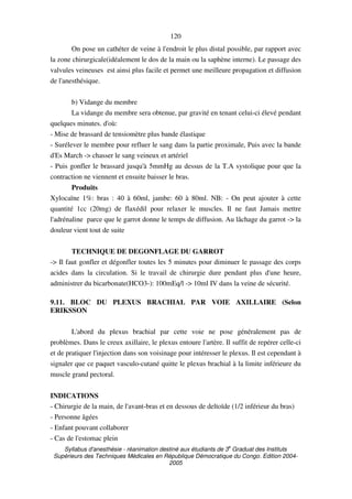 Syllabus d'anesthésie - réanimation destiné aux étudiants de 3
e
Graduat des Instituts
Supérieurs des Techniques Médicales en République Démocratique du Congo. Edition 2004-
2005
120
On pose un cathéter de veine à l'endroit le plus distal possible, par rapport avec
la zone chirurgicale(idéalement le dos de la main ou la saphène interne). Le passage des
valvules veineuses est ainsi plus facile et permet une meilleure propagation et diffusion
de l'anesthésique.
b) Vidange du membre
La vidange du membre sera obtenue, par gravité en tenant celui-ci élevé pendant
quelques minutes. d'où:
- Mise de brassard de tensiomètre plus bande élastique
- Surélever le membre pour refluer le sang dans la partie proximale, Puis avec la bande
d'Es March -> chasser le sang veineux et artériel
- Puis gonfler le brassard jusqu'à 5mmHg au dessus de la T.A systolique pour que la
contraction ne viennent et ensuite baisser le bras.
Produits
Xylocaïne 1%: bras : 40 à 60ml, jambe: 60 à 80ml. NB: - On peut ajouter à cette
quantité 1cc (20mg) de flaxédil pour relaxer le muscles. Il ne faut Jamais mettre
l'adrénaline parce que le garrot donne le temps de diffusion. Au lâchage du garrot -> la
douleur vient tout de suite
TECHNIQUE DE DEGONFLAGE DU GARROT
-> Il faut gonfler et dégonfler toutes les 5 minutes pour diminuer le passage des corps
acides dans la circulation. Si le travail de chirurgie dure pendant plus d'une heure,
administrer du bicarbonate(HCO3-): 100mEq/l -> 10ml IV dans la veine de sécurité.
9.11. BLOC DU PLEXUS BRACHIAL PAR VOIE AXILLAIRE (Selon
ERIKSSON
L'abord du plexus brachial par cette voie ne pose généralement pas de
problèmes. Dans le creux axillaire, le plexus entoure l'artère. Il suffit de repérer celle-ci
et de pratiquer l'injection dans son voisinage pour intéresser le plexus. Il est cependant à
signaler que ce paquet vasculo-cutané quitte le plexus brachial à la limite inférieure du
muscle grand pectoral.
INDICATIONS
- Chirurgie de la main, de l'avant-bras et en dessous de deltoïde (1/2 inférieur du bras)
- Personne âgées
- Enfant pouvant collaborer
- Cas de l'estomac plein
 