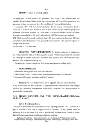 Syllabus d'anesthésie - réanimation destiné aux étudiants de 3
e
Graduat des Instituts
Supérieurs des Techniques Médicales en République Démocratique du Congo. Edition 2004-
2005
122
PRODUIT: Doses et produits utilisés
-> Xylocaïne 1% bloc sensitif très prononcé: 30 à 45ml. Cette solution peut être
associée à l'adrénaline. Si l'on utilise une concentration à 2% -> le bloc moteur est très
prononcé et donc à ce moment là => On est obligé de l'associer à l'adrénaline
-> Lidocaïne à 1%: 30 à 45ml. Si la Lidocaïne à 2% est utilisée à une quantité de 30 à
45ml, on va avoir un bloc moteur en plus du bloc sensitif; ce qui est bénéfique pour la
réduction de fracture. Dans ce cas, on recourt à la technique sus claviculaire car le bras
fracturé est immobilisé et fait mal. L'adrénaline à 2/1000 n'est pas contre-indiqué.
NB: Plusieurs professionnels préfèrent 40cc à 1% pour majorer la chance de diffusion
compte tenu de volume injecté alors qu'avec la même quantité à 2% pourrait exposer au
danger d'intoxication.
-> Marcaïne 0,25%: 30 à 40ml.
PONCTION - POINTS D'INJECTION: A 1 à 2mm au dessus ou en dessous,
on peut ponctionner à l'aide de deux aiguilles jusqu'à l'obtention du battement maximal
du voisinage -> Injecter le produit à travers les deux aiguilles pour une bonne efficacité.
On peut faire le bouton cutané ou pas.
* On peut poser un garrot au niveau du deltoïde pour permettre un bon repère.
SIGNES D'Efficacité
1°) battement de l'aiguille -> on est à côté de l'artère
2°) Paresthésie -> on a vraiment piqué le nerf(engourdissement, picotement)
3°) Attendre 15 minutes au moins, parfois 30 minutes
Technique: Le test de l'aspiration est de rigueur. Il ne faut jamais l'oublier.
S'il y a utilisation des deux aiguilles, -> injecter la moitié de la solution dans chaque
aiguille. La Profondeur d'introduction de l'aiguille : moyenne 3cm. Ne pas essayer de
dépasser la première côte.
9.12. PLEXUS BRACHIAL PAR VOIE SUPRA-CLAVICULAIRE(Selon
KUHLEN KAMPF)
Le but de cette anesthésie.
- Bloquer le plexus brachial au moment où il est rejoint par l'artère sous - claviaire. Ce
plexus franchit la 1ère cote et disparaît sous la clavicule. Ce bloc permet toutes la
chirurgie du bras, de l'avant bras et de la main à partir de la racine de l'épaule et donne
l'anesthésie motrice plus profonde que par la voie axillaire.
 