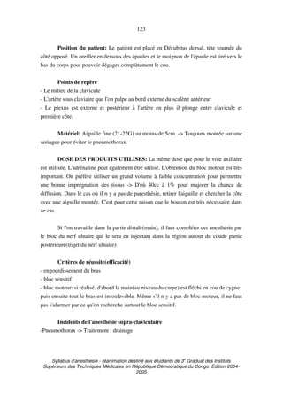 Syllabus d'anesthésie - réanimation destiné aux étudiants de 3
e
Graduat des Instituts
Supérieurs des Techniques Médicales en République Démocratique du Congo. Edition 2004-
2005
123
Position du patient: Le patient est placé en Décubitus dorsal, tête tournée du
côté opposé. Un oreiller en dessous des épaules et le moignon de l'épaule est tiré vers le
bas du corps pour pouvoir dégager complètement le cou.
Points de repère
- Le milieu de la clavicule
- L'artère sous claviaire que l'on palpe au bord externe du scalène antérieur
- Le plexus est externe et postérieur à l'artère en plus il plonge entre clavicule et
première côte.
Matériel: Aiguille fine (21-22G) au moins de 5cm. -> Toujours montée sur une
seringue pour éviter le pneumothorax.
DOSE DES PRODUITS UTILISES: La même dose que pour le voie axillaire
est utilisée. L'adrénaline peut également être utilisé. L'obtention du bloc moteur est très
important. On préfère utiliser un grand volume à faible concentration pour permettre
une bonne imprégnation des tissus -> D'où 40cc à 1% pour majorer la chance de
diffusion. Dans le cas où il n y a pas de paresthésie, retirer l'aiguille et chercher la côte
avec une aiguille montée. C'est pour cette raison que le bouton est très nécessaire dans
ce cas.
Si l'on travaille dans la partie distale(main), il faut compléter cet anesthésie par
le bloc du nerf ulnaire qui le sera en injectant dans la région autour du coude partie
postérieure(trajet du nerf ulnaire)
Critères de réussite(efficacité)
- engourdissement du bras
- bloc sensitif
- bloc moteur: si réalisé, d'abord la main(au niveau du carpe) est fléchi en cou de cygne
puis ensuite tout le bras est insoulevable. Même s'il n y a pas de bloc moteur, il ne faut
pas s'alarmer par ce qu'on recherche surtout le bloc sensitif.
Incidents de l'anesthésie supra-claviculaire
-Pneumothorax -> Traitement : drainage
 