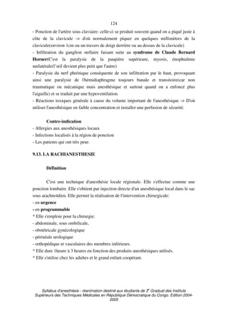 Syllabus d'anesthésie - réanimation destiné aux étudiants de 3
e
Graduat des Instituts
Supérieurs des Techniques Médicales en République Démocratique du Congo. Edition 2004-
2005
124
- Ponction de l'artère sous claviaire: celle-ci se produit souvent quand on a piqué juste à
côte de la clavicule -> d'où normalement piquer en quelques millimètres de la
clavicule(environ 1cm ou un travers de doigt derrière ou au dessus de la clavicule)
- Infiltration du ganglion stellaire faisant suite au syndrome de Claude Bernard
Horner(C'est la paralysie de la paupière supérieure, myosis, énophtalmie
unilatérale(l’œil devient plus petit que l'autre)
- Paralysie du nerf phrénique conséquente de son infiltration par le haut, provoquant
ainsi une paralysie de l'hémidiaphragme toujours banale et transitoire(car non
traumatique ou mécanique mais anesthésique et surtout quand on a enfoncé plus
l'aiguille) et se traduit par une hypoventilation.
- Réactions toxiques générale à cause du volume important de l'anesthésique -> D'où
utiliser l'anesthésique en faible concentration et installer une perfusion de sécurité.
Contre-indication
- Allergies aux anesthésiques locaux
- Infections localisés à la région de ponction
- Les patients qui ont très peur.
9.13. LA RACHIANESTHESIE
Définition
C'est une technique d'anesthésie locale régionale. Elle s'effectue comme une
ponction lombaire. Elle s'obtient par injection directe d'un anesthésique local dans le sac
sous arachnoïdien. Elle permet la réalisation de l'intervention chirurgicale:
- en urgence
- en programmable
* Elle s'emploie pour la chirurgie:
- abdominale, sous ombilicale,
- obstétricale gynécologique
- périnéale urologique
- orthopédique et vasculaires des membres inférieurs.
* Elle dure 1heure à 3 heures en fonction des produits anesthésiques utilisés.
* Elle s'utilise chez les adultes et le grand enfant coopérant.
 