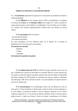 Syllabus d'anesthésie - réanimation destiné aux étudiants de 3
e
Graduat des Instituts
Supérieurs des Techniques Médicales en République Démocratique du Congo. Edition 2004-
2005
125
MODE D'ACTION DE LA RACHIANESTHESIE
Il y a 4 mécanismes permettant la progression et l'extension du produit(le but étant la
montée du produit):
1°) La diffusion: c'est le mélange entre le LCR et l'anesthésique. Ce mélange
est fonction de la dose, de la technique utilisée mais malgré ces 2 faits, le produit ne
monte jamais jusqu'au centre bulbaire et encéphalique. Tout de même avec les études,
on a observé une certaine imprégnation(très minime) trace non efficace au niveau
central.
2°) La gravitation: Elle est fonction:
- de la position du patient
- de la densité du produit
Ces deux paramètres ont une influence réelle sur la hauteur de la montée du
produit(niveau). C'est ainsi qu'on a des produits:
En fonction de la densité:
*hypobare
* isobare
* hyperbare
En fonction de la position du patient
3°) Les déplacements du LCR: Le LCR ne reste pas immobile, mais on ne sait
pas si réellement le courant est descendant ou ascendant. Mais les savants pensent que
le courant est ventriculo-spinal (conception actuelle mais alors très faible. Il s'agit plutôt
d'un léger mélange du LCR pendant la respiration par pression négative importante
intra thoracique. NB: Chez la femme enceinte:-> le canal rachidien est toujours rétréci à
cause de la compression
4º Le neurotropisme: Les anesthésiques locaux ont une affinité aux nerfs en
sorte qu'ils s'y fixent facilement et électivement comme le ferait la toxine tétanique ou
le virus rabique. La montée de produit se fait de segment à segment vers les centres
supérieurs à partir de L4 - L5 en suivant la colonne vertébrale. Au fur et à mesure que le
produit monte, il s'opère une fixation élective de l'agent anesthésique et la solution
 