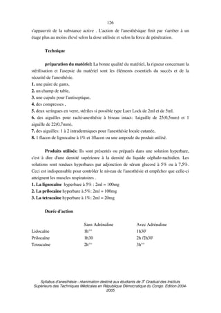 Syllabus d'anesthésie - réanimation destiné aux étudiants de 3
e
Graduat des Instituts
Supérieurs des Techniques Médicales en République Démocratique du Congo. Edition 2004-
2005
126
s'appauvrit de la substance active . L'action de l'anesthésique finit par s'arrêter à un
étage plus au moins élevé selon la dose utilisée et selon la force de pénétration.
Technique
préparation du matériel: La bonne qualité du matériel, la rigueur concernant la
stérilisation et l'asepsie du matériel sont les éléments essentiels du succès et de la
sécurité de l'anesthésie.
1. une paire de gants,
2. un champ de table,
3. une cupule pour l'antiseptique,
4. des compresses ,
5. deux seringues en verre, stériles si possible type Luer Lock de 2ml et de 5ml.
6. des aiguilles pour rachi-anesthésie à biseau intact: 1aiguille de 25(0,5mm) et 1
aiguille de 22(0,7mm),
7. des aiguilles: 1 à 2 intradermiques pour l'anesthésie locale cutanée,
8. 1 flacon de lignocaïne à 1% et 1flacon ou une ampoule du produit utilisé.
Produits utilisés: Ils sont présentés ou préparés dans une solution hyperbare,
c'est à dire d'une densité supérieure à la densité du liquide céphalo-rachidien. Les
solutions sont rendues hyperbares par adjonction de sérum glucosé à 5% ou à 7,5%.
Ceci est indispensable pour contrôler le niveau de l'anesthésie et empêcher que celle-ci
atteignent les muscles respiratoires .
1. La lignocaïne hyperbare à 5% : 2ml = 100mg
2. La prilocaïne hyperbare à 5%: 2ml = 100mg
3. La tetracaïne hyperbare à 1%: 2ml = 20mg
Durée d'action
Sans Adrénaline Avec Adrénaline
Lidocaïne 1h°° 1h30'
Prilocaïne 1h30 2h /2h30'
Tetracaïne 2h°° 3h°°
 