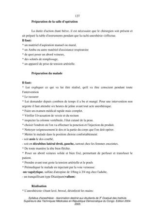 Syllabus d'anesthésie - réanimation destiné aux étudiants de 3
e
Graduat des Instituts
Supérieurs des Techniques Médicales en République Démocratique du Congo. Edition 2004-
2005
127
Préparation de la salle d'opération
La durée d'action étant brève, il est nécessaire que le chirurgien soit présent et
ait préparé la table d'instruments pendant que la rachi-anesthésie s'effectue.
Il faut:
* un matériel d'aspiration manuel ou mural,
* un Ambu ou autre matériel d'assistance respiratoire
* de quoi poser un abord veineux,
* des solutés de remplissage,
* un appareil de prise de tension artérielle.
Préparation du malade
Il faut:
* Lui expliquer ce qui va lui être réalisé, qu'il va être conscient pendant toute
l'intervention
* Le rassurer
* Lui demander depuis combien de temps il a bu et mangé. Pour une intervention non
urgente il faut attendre six heures de jeûne avant tout acte anesthésique.
* Faire un examen médical rapide mais complet.
* Vérifier l'évacuation de vessie et du rectum
* inspecter la colonne vertébrale, l'état cutané de la peau.
* choisir l'endroit où l'on va effectuer la ponction et l'injection du produit.
* Nettoyer soigneusement le dos et la partie du corps que l'on doit opérer.
* Mettre le malade dans la position choisie confortablement:
- soit assis le dos courbé,
- soit en décubitus latéral droit, gauche, surtout chez les femmes enceintes.
* De toute manière la tête bien fléchie.
* Poser un abord veineux solide et bien fixé, permettant de perfuser et transfuser le
patient.
* Prendre avant tout geste la tension artérielle et le pouls
* Prémediquer le malade en injectant par la voie veineuse:
-un vagolytique, sulfate d'atropine de 1/8mg à 3/4 mg chez l'adulte,
- un tranquillisant type Diazépam(valium)
Réalisation
* L'anesthésiste s'étant lavé, brossé, désinfecté les mains:
 