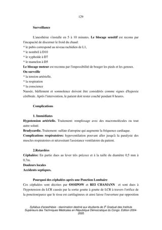 Syllabus d'anesthésie - réanimation destiné aux étudiants de 3
e
Graduat des Instituts
Supérieurs des Techniques Médicales en République Démocratique du Congo. Edition 2004-
2005
129
Surveillance
L'anesthésie s'installe en 5 à 10 minutes. Le blocage sensitif est reconu par
l'incapacité de discerner le froid du chaud:
* le pubis correspond au niveau rachidien de L1,
* le nombril à D10
* le xyphoïde à D7
* le mamelon à D5
Le blocage moteur est reconnu par l'impossibilité de bouger les pieds et les genoux.
On surveille
* la tension artérielle,
* la respiration
* la conscience
Nausée, bâillement et somnolence doivent être considérés comme signes d'hypoxie
cérébrale. Après l'intervention, le patient doit rester couché pendant 8 heures.
Complications
1. Immédiates
Hypotension artérielle. Traitement: remplissage avec des macromolécules ou tout
autre soluté.
Bradycardie. Traitement: sulfate d'atropine qui augmente la fréquence cardiaque.
Complications respiratoires: hypoventilation pouvant aller jusqu'à la paralysie des
muscles respiratoires et nécessitant l'assistance ventilatoire du patient.
2.Retardées
Céphalées: En partie dues au lever très précoce et à la taille du diamètre 0,5 mm à
0,7m.
Douleurs locales
Accidents septiques.
Pourquoi des céphalées après une Ponction Lombaire
Ces céphalées sont décrites par OSSIPOW et REI CHAMANN et sont dues à
l'hypotension du LCR causée par la sortie goutte à goutte de LCR à travers l'orifice de
la ponction(parce que le tissu est cartilagineux et ainsi laisse l'ouverture par opposition
 