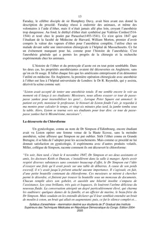 Syllabus d'anesthésie - réanimation destiné aux étudiants de 3
e
Graduat des Instituts
Supérieurs des Techniques Médicales en République Démocratique du Congo. Edition 2004-
2005
13
Faraday, le célèbre disciple de sir Humphrey Davy, avait bien avant eux donné la
description du procédé. Faraday réussi à endormir des animaux, et même des
volontaires à l’aide d’éther, mais il n’était jamais allé plus loin, croyant l’anesthésie
trop dangereuse. Au fond, le diéthyl d'éther était synthétisé par Valérius Cordus(1514-
1544) et testé chez le poulet par Paracelse(1493-1541). Ce n'est qu'en 1847 que
l’étudiant de la faculté de Médecine de Harvard, William Morton, premier d’avoir
compris la valeur des vapeurs d’éther pour l’anesthésie complète, l’utilise chez un
malade devant subir une intervention chirurgicale à l’hôpital de Massachusetts. Ce fut
un événement marquant pour lui, comme pour l’histoire de l’anesthésie. C'est
l'anesthésie générale qui a permis les progrès de la chirurgie et la recherche
expérimentale chez les animaux.
L’histoire de l’éther et du protoxyde d’azote est en tout point semblable. Dans
les deux cas, les propriétés anesthésiantes avaient été découvertes en Angleterre, sans
qu’on en fit usage. Il fallut chaque fois que les américains entreprissent d’en démontrer
l’utilité en médecine. En Angleterre, la première opération chirurgicale avec anesthésie
à l’éther eut lieu à l’hôpital universitaire de Londres: le Dr R. Reynolds, qui y assista,
décrivit la scène comme suit:
“Liston avait accepté de tenter une anesthésie totale. Il me semble encore le voir au
moment où il lança à ses étudiants: Messieurs, nous allons essayer ce tour de passe-
passe yankee pour insensibiliser les gens!… Lorsque Peter Square eut annoncé: le
patient est prêt, monsieur le professeur, le bistouri de Liston fendit l’air, je regardai à
ma montre pour calculer le temps, et vingt-six minutes plus tard, la jambe tomba sous
la table. Alors, Liston se tourna vers ses étudiants pour leur dire: ce tour de passe-
passe yankee bat le Mesmérisme, messieurs”.
La découverte du Chloroforme
Un gynécologue, connu au nom de Dr Simpson d’Edimbourg, encore étudiant
avait vu Liston opérer une femme venue de la Haute Ecosse, sans la moindre
anesthésie, scène affreuse que Simpson ne put oublier. Sitôt l’éther connu en Grande
Bretagne, il se hâta de l’adopter pour les accouchements. Mais comme ce procédé ne lui
donnait satisfaction en gynécologie, il expérimenta avec d’autres produits volatils.
Miller, collègue de Simpson, raconte comment ils ont découvert le chloroforme:
“Un soir, bien tard, c’était le 4 novembre 1847, Dr Simpson et ses deux assistants et
amis, les docteurs Keith et Duncan, s’installèrent dans la salle à manger. Après avoir
respiré diverses substances sans constater beaucoup d’effet, le Dr Simpson eut l’idée
d’essayer une fiole qu’il avait posée sur une table de débarras. A cause de son poids
excessif, il n’y avait jusqu’à présent attaché aucune importance. Il s’agissait, en fait,
d’une petite bouteille contenant du chloroforme. Ces messieurs se mirent à chercher
parmi le désordre, et finirent par trouver la bouteille sous un monceau de documents.
Chacun remplit alors son gobelet, et aussitôt une hilarité insolite s’empara de
l’assistance. Les yeux brillants, très gais et loquaces, ils louèrent l’arôme délicieux du
nouveau fluide. La conversation atteignit un degré particulièrement élevé, qui charma
les auditeurs: quelques dames de la famille, et un officier de marine, le beau-frère du
Dr Simpson. Mais soudain on les entendit déclarer qu’il leur semblait entendre un bruit
de moulin à coton, un bruit qui allait en augmentant; puis, ce fut le silence complet et…
 