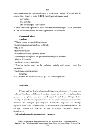 Syllabus d'anesthésie - réanimation destiné aux étudiants de 3
e
Graduat des Instituts
Supérieurs des Techniques Médicales en République Démocratique du Congo. Edition 2004-
2005
130
à un tissu élastique pouvant se renfermer à la rétraction de l'aiguille). L'emploi donc des
aiguilles fines fera sortir moins de LCR. Cette hypotension cause aussi:
- des vertiges
- une rachialgie
- état nauséeux plus vomissement
Ils existe une forme hypertensive due à une irritation des méninges -> d'où production
de LCR entraînant ainsi une réaction d'hypertension intracrânienne.
Contre-indications
Absolues
* Allergie connue aux anesthésiques locaux
* Infections cutanées de la colonne vertébrale.
* Mal de pot
* Tumeurs rachidiens
* Accidents vasculaires cérébraux récents
* Hémorragies méningées et les syndromes hémorragiques en cours.
* Maladie de la moelle.
* méningite en cours d'évolution
* Tous les troubles graves de la conduction auriculo-ventriculaire.ex: pouls lent
permanent.
* Les traitements anticoagulants
Relatives
* Le patient en état de choc volémique qu'il faut traiter au préalable.
Indications
L'étage supérieur(la tête et le cou) et L'étage moyen(le thorax et l'estomac) sont
exclus de l'anesthésie rachidienne de nos jours à cause de la perfection de l'anesthésie
générale si bien qu'on ne veut plus courir le risque des rachi hautes. L'étage Inférieur
sera exploité pour des chirurgies anorectales, des chirurgie urologiques et des membres
inférieurs, des chirurgies gynécologiques, abdominales, vaginales, des chirurgie
digestives: haute, base, retroperitonéale, de la colonne vertébrale dorso - lombaire, des
chirurgie Obstétricales: Forceps, version, Césarienne, délivrance, mamelle,
dilatation,.etc.
- Chirurgie abdominale sous ombilicale. Exemples:
 