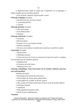 Syllabus d'anesthésie - réanimation destiné aux étudiants de 3
e
Graduat des Instituts
Supérieurs des Techniques Médicales en République Démocratique du Congo. Edition 2004-
2005
131
-> Appendicectomie simple en sachant que si l'appendice est sus hépatique, il
faudra compléter par une anesthésie générale
-> Cure de hernie: inguinale, inguinoscrotale, crurale
Chirurgie urologique: Exemples
-> prostatectomie par voie basse et haute
-> cystectomie partielle
-> cystocèle
Chirurgie périnéale: Exemples
-> abcès de la marge
-> Cure d'hémorroïdes
-> Prolapsus
Chirurgie obstétricale: Exemples
-> césarienne
-> Révision utérine
-> Forceps si il n y a pas d'urgence fœtale
-> Réfection du périnée
-> Grossesse extra-utérine en remplissant et transfusant si possible la malade
Gynécologie: Exemples
-> Hystérectomie
-> Pathologie tumorale
-> Torsion du kyste de l'ovaire en sachant que l'on peut être amené à compléter
cette anesthésie par une anesthésie générale.
-> Salpingectomie
-> Conisation du col de l'utérus
-> Pathologie de la vulve
Chirurgie orthopédique: Toute intervention sur les membres inférieurs peut être
sous rachi-anesthésie
->Prothèse de hanche
-> Clou-plaque pour fracture du col du fémur
-> Ostéosynthèse du: fémur, genou, plateau tibial
-> ostéosynthèse de: la jambe, la cheville, du pied
-> Mise en place de fixateur externe dans le fracas ouvert du membre inférieur
-> Pathologie tumorale
-> Amputation
-> Plaie importante des parties molles
-> Greffe de peau complémentaire.
Vasculaire
 