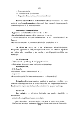 Syllabus d'anesthésie - réanimation destiné aux étudiants de 3
e
Graduat des Instituts
Supérieurs des Techniques Médicales en République Démocratique du Congo. Edition 2004-
2005
132
-> Stripping de varice
-> Désobstruction de gros vaisseaux
-> Amputation distale ou totale d'un membre inférieur.
Pourquoi on aime faire la rachianesthésie?: Parce qu'elle donne une bonne
analgésie et un bon relâchement musculaire, mais il y a toujours le risque de poussée
abdominale pendant les 20 premières minutes
Contre - Indications principales
- Hypotension artérielle(médicamenteuse ou due au choc)
- Céphalées habituelles de toute origine pour ne pas les aggraver
- Les malformations de la colonne vertébrale(vieux: 80 ans à cause de l'arthrose du
ligament)
- Les maladies nerveuses de toute nature(polynévrite, paraplégique, etc.)
Au niveau du S.N.A: On a une prédominance vagale(vomissement,
bradycardie, hypersécrétion par hyper vagotonie. On a aussi une Inhibition importante
du système ortho sympathique ce qui entraîne -> une Hypotension artérielle plus
thermolyse
Accident urinaire
-> Globe vésical -> par blocage du parasympathique sacré
-> Relâchement des sphincters par inhibition orthosympathique
Incidents(mineurs)
- bride d'aiguille
- atteinte de la moelle si pointe au dessus de L2
- saignement
- Ponction impossible(chez les arthrosiques ou ceux à colonne deformée
Précautions: Toujours prémédiquer le patient. Le remplissage vasculaire à gros
débit(par le sérum physiologique ou les macromolécules) est une précaution essentielle.
La désinfection soigneuse est indispensable: autant de soins que pour la chirurgie
Traitement
Des céphalées: en prévention, l'utilisation des aiguilles fines(G22) est
recommandée.
- utilisation des analgésiques banaux: ex novalgine
 