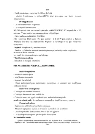 Syllabus d'anesthésie - réanimation destiné aux étudiants de 3
e
Graduat des Instituts
Supérieurs des Techniques Médicales en République Démocratique du Congo. Edition 2004-
2005
133
- l'acide nicotinique: comprimé de 100mg 1céx3/j
- solution hypotonique à perfuser(2,5%) pour provoquer une hyper pression
intracrânienne.
De l'hypotension
- Les vasoconstricteurs en général
- Les sympathicomimétiques
NB: Si le patient n'est pas encore hypotendu, => GYNERGENE: 1/2 ampoule IM et 1/2
ampoule IV c'est un très bon vasoconstricteur périphérique.
- Neosynephrine, Adrénaline, Ephédrine.
NB: 1 ampoule diluée dans 10cc puis donner 1 à 2 ml IV puis évaluer la Tension
Artérielle pour tous les médicaments. Heptanyl a l'avantage de ne pas causer une
tachycardie.
*Digestif: Atropine si il y a vomissements
* Douleur -> Dolantine à dose fractionnée pour esquiver la dépression respiratoire.
Au niveau de Myélite transverse
Les paralysies régressent seuls avec le temps
* Problème respiratoire
Ventilation au masque, Intubation.
9.14. ANESTHESIE PERIDURALE(LOMBAIRE
Indication générale
- maladie à estomac plein
- Insuffisance respiratoire
- Mauvais état général
- Cœur pulmonaire(bases pulmonaires encombrées -> donnant une insuffisance
cardiaque droite)
Indications chirurgicales
- Chirurgie des membres inférieurs
- Chirurgie abdominale sous ombilicale
- Chirurgie anorectale, gynéco - obstétrique, abdominale et vaginale
au niveau obstétricale: Accouchement sans douleur plus Césarienne y compris.
Contre-indications
- Hypotension artérielle surtout hypovolémique.
- Affection septique de la peau au niveau de la ponction sur la colonne
- Lésion importantes de la colonne pour ne pas les aggraver
- Les psychopathiques parce que incapable de coopérer
Accident et incidents
 