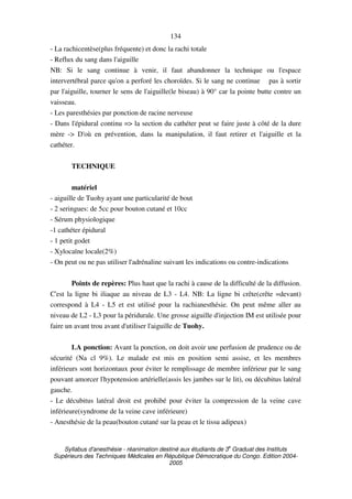 Syllabus d'anesthésie - réanimation destiné aux étudiants de 3
e
Graduat des Instituts
Supérieurs des Techniques Médicales en République Démocratique du Congo. Edition 2004-
2005
134
- La rachicentèse(plus fréquente) et donc la rachi totale
- Reflux du sang dans l'aiguille
NB: Si le sang continue à venir, il faut abandonner la technique ou l'espace
intervertébral parce qu'on a perforé les choroïdes. Si le sang ne continue pas à sortir
par l'aiguille, tourner le sens de l'aiguille(le biseau) à 90° car la pointe butte contre un
vaisseau.
- Les paresthésies par ponction de racine nerveuse
- Dans l'épidural continu => la section du cathéter peut se faire juste à côté de la dure
mère -> D'où en prévention, dans la manipulation, il faut retirer et l'aiguille et la
cathéter.
TECHNIQUE
matériel
- aiguille de Tuohy ayant une particularité de bout
- 2 seringues: de 5cc pour bouton cutané et 10cc
- Sérum physiologique
-1 cathéter épidural
- 1 petit godet
- Xylocaïne locale(2%)
- On peut ou ne pas utiliser l'adrénaline suivant les indications ou contre-indications
Points de repères: Plus haut que la rachi à cause de la difficulté de la diffusion.
C'est la ligne bi iliaque au niveau de L3 - L4. NB: La ligne bi crête(crête =devant)
correspond à L4 - L5 et est utilisé pour la rachianesthésie. On peut même aller au
niveau de L2 - L3 pour la péridurale. Une grosse aiguille d'injection IM est utilisée pour
faire un avant trou avant d'utiliser l'aiguille de Tuohy.
LA ponction: Avant la ponction, on doit avoir une perfusion de prudence ou de
sécurité (Na cl 9%). Le malade est mis en position semi assise, et les membres
inférieurs sont horizontaux pour éviter le remplissage de membre inférieur par le sang
pouvant amorcer l'hypotension artérielle(assis les jambes sur le lit), ou décubitus latéral
gauche.
- Le décubitus latéral droit est prohibé pour éviter la compression de la veine cave
inférieure(syndrome de la veine cave inférieure)
- Anesthésie de la peau(bouton cutané sur la peau et le tissu adipeux)
 