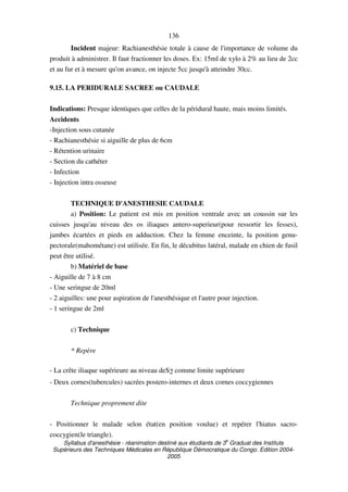 Syllabus d'anesthésie - réanimation destiné aux étudiants de 3
e
Graduat des Instituts
Supérieurs des Techniques Médicales en République Démocratique du Congo. Edition 2004-
2005
136
Incident majeur: Rachianesthésie totale à cause de l'importance de volume du
produit à administrer. Il faut fractionner les doses. Ex: 15ml de xylo à 2% au lieu de 2cc
et au fur et à mesure qu'on avance, on injecte 5cc jusqu'à atteindre 30cc.
9.15. LA PERIDURALE SACREE ou CAUDALE
Indications: Presque identiques que celles de la péridural haute, mais moins limités.
Accidents
-Injection sous cutanée
- Rachianesthésie si aiguille de plus de 6cm
- Rétention urinaire
- Section du cathéter
- Infection
- Injection intra osseuse
TECHNIQUE D'ANESTHESIE CAUDALE
a) Position: Le patient est mis en position ventrale avec un coussin sur les
cuisses jusqu'au niveau des os iliaques antero-superieur(pour ressortir les fesses),
jambes écartées et pieds en adduction. Chez la femme enceinte, la position genu-
pectorale(mahométane) est utilisée. En fin, le décubitus latéral, malade en chien de fusil
peut être utilisé.
b) Matériel de base
- Aiguille de 7 à 8 cm
- Une seringue de 20ml
- 2 aiguilles: une pour aspiration de l'anesthésique et l'autre pour injection.
- 1 seringue de 2ml
c) Technique
* Repère
- La crête iliaque supérieure au niveau deS2 comme limite supérieure
- Deux cornes(tubercules) sacrées postero-internes et deux cornes coccygiennes
Technique proprement dite
- Positionner le malade selon état(en position voulue) et repérer l'hiatus sacro-
coccygien(le triangle).
 