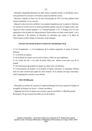 Syllabus d'anesthésie - réanimation destiné aux étudiants de 3
e
Graduat des Instituts
Supérieurs des Techniques Médicales en République Démocratique du Congo. Edition 2004-
2005
137
- Introduire perpendiculairement au plan cutané, l'aiguille perfore la membrane sacro-
coccygienne(on le sent par sa résistance) jusqu'au plancher osseux.
- Basculer l'aiguille en haut vers les plis fessier(angle de 45o et la faire pénétrer dans
l'espace épidurale à 5 cm environ.
- Injecter la dose test d'un millilitre: La sensation liquidienne par le patient à l'intérieur
du sacrum est le bon test de la bonne position(le patient sent que le liquide entre), puis
injecter la dose restante pendant 1 à 3 minutes(ligroïne 1-2%: 4-7mg/kg avec ou sans
adrénaline selon la durée de l'intervention(si l'intervention est d'une courte durée, c'est à
dire inférieure à 90 minutes, la lidocaïne est utilisable; par contre si la durée de
l'intervention est plus longue, la marcaïne serait indiquée.
Facteurs favorisant la durée d'action de l'anesthésique local
1°) La Température: -> si la température de la solution augmente, le temps de latence
diminue
2°) le P.H de la solution
3°) Si la Durée de contact avec le nerf est brève, l'effet est aussi éphémère.
4°) La Taille du nerf -> les nerfs de petite taille sont atteints avant puis ceux de la
grande
5°) Si l'élimination du produit est rapide, les effets sont vite éliminés.
6°) Concentration du produit: Si le produit est hyper concentré, il s'imprègne d'abord
dans les nerfs sensitifs puis après les nerfs moteurs. Si la solution est hypo concentrée,
seule l'imprégnation sensitive sera obtenue.
TEST D'Efficacité
- Demander au malade de contracter le sphincter(bloquer les fesses) quand le malade est
incapable de bloquer ses fesses, -> bonne anesthésie.
- Appliquer du froid à la région sous jacente si pas de sensibilité => Résultat positif.
Remarques: Ne pas toujours procéder au test de douleur.
 