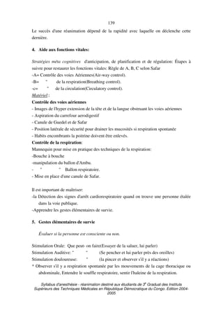 Syllabus d'anesthésie - réanimation destiné aux étudiants de 3
e
Graduat des Instituts
Supérieurs des Techniques Médicales en République Démocratique du Congo. Edition 2004-
2005
139
Le succès d'une réanimation dépend de la rapidité avec laquelle on déclenche cette
dernière.
4. Aide aux fonctions vitales:
Stratégies méta cognitives d'anticipation, de planification et de régulation: Étapes à
suivre pour restaurer les fonctions vitales: Règle de A, B, C selon Safar
-A= Contrôle des voies Aériennes(Air-way control).
-B= " de la respiration(Breathing control).
-c= " de la circulation(Circulatory control).
Matériel::
Contrôle des voies aériennes
- Images de l'hyper extension de la tête et de la langue obstruant les voies aériennes
- Aspiration du carrefour aerodigestif
- Canule de Guedel et de Safar
- Position latérale de sécurité pour drainer les mucosités si respiration spontanée
- Habits encombrants la poitrine doivent être enlevés.
Contrôle de la respiration:
Mannequin pour mise en pratique des techniques de la respiration:
-Bouche à bouche
-manipulation du ballon d'Ambu.
- " " Ballon respiratoire.
- Mise en place d'une canule de Safar.
Il est important de maîtriser:
-la Détection des signes d'arrêt cardiorespiratoire quand on trouve une personne étalée
dans la voie publique.
-Apprendre les gestes élémentaires de survie.
5. Gestes élémentaires de survie
Évaluer si la personne est consciente ou non.
Stimulation Orale: Que peut- on faire(Essayer de la saluer, lui parler)
Stimulation Auditive: " " (Se pencher et lui parler près des oreilles)
Stimulation douloureuse: " (la pincer et observer s'il y a réactions)
* Observer s'il y a respiration spontanée par les mouvements de la cage thoracique ou
abdominale, Entendre le souffle respiratoire, sentir l'haleine de la respiration.
 
