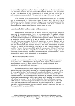 Syllabus d'anesthésie - réanimation destiné aux étudiants de 3
e
Graduat des Instituts
Supérieurs des Techniques Médicales en République Démocratique du Congo. Edition 2004-
2005
14
les trois médecins glissèrent de leurs chaises sur le plancher, où ils restèrent inanimés.
Une des dames présentes était une nièce de Mrs Simpson. Revenue à elle, elle raconta
qu’elle s’était endormie le plus tranquillement du monde, les bras croisés sur la
poitrine, au moment même où elle s’écriait: je suis un ange! Oh!, je suis un ange!”
Tout le monde se déclara enchanté des propriétés du nouveau gaz, et si grande
était la satisfaction du Dr Simpson que, moins de quinze jours plus tard, il avait
chloroformé au moins cinquante personnes, chaque fois avec un résultat excellent, bien
que ce produit fut contesté pour les accouchements soit disant contraire aux
enseignements de la Bible, en le qualifiant ainsi de leurre de Satan.
L’anesthésie facilitée par les synergies médicamenteuses.
La narcose est étroitement liée au progrès médical. C’est de France que devait
nous venir le couronnement de l’œuvre si bien commencée. Un médecin militaire
français, H. Laborit, frappé de la fréquence du choc opératoire, du collapsus vasculaire,
décide d’essayer de le prévenir en injectant systématiquement certains produits au cours
de la narcose. Il réussit si bien qu’au bout de quelques années, en 1951, il publia un
livre où il explique comment il réussit à anesthésier, au moyen d’agents qui ne
possèdent pas des propriétés anesthésiques par eux-mêmes, dans des conditions telles
que des anesthésiques peu puissants, utilisés à des doses généralement incapables
d’amener la narcose à la profondeur exigée pour un acte chirurgical majeur, soient
capables d’assurer alors une anesthésie générale constamment efficace. L’anesthésie
générale employé est alors d’importance secondaire. Le moins toxique, le plus
rapidement éliminé même si dans les conditions normales, il était incapable d’assurer
une anesthésie irréprochable, deviendra de ce fait le meilleur.
La découverte de l’anesthésie locale
L’idée de provoquer une anesthésie locale, sans que le patient ne perde connaissance,
ne fut jamais tout à fait étrangère aux chirurgiens. Dans le passé, on avait cherché à
provoquer l’insensibilité en comprimant les nerfs au moyen d’un garrot, ou en
refroidissant la région où l’on devait opérer.
Plus tard, on crut avoir abouti lorsque la cocaïne fut introduite en médecine.
Nous devons la cocaïne nouvel exemple d’un remède très ancien et primitif, aux Incas
du Pérou, qui vénéraient l’arbrisseau appelé coca, dont ils offraient les branches à leur
dieu soleil. Les prêtres avaient coutume d’en mâcher les feuilles et ils étaient alors
capables de fournir d’incroyables preuves d’endurance. De nos jours, les Péruviens ont
reconnu que la mastication des feuilles de la “plante sacrée des Incas” prévenait la faim
et la fatigue. Le premier à s’en servir fut le chirurgien viennois Koller qui avait, en
1884, découvert sa haute valeur pour l’anesthésie locale, lors des opérations de l’œil.
Par la suite, les chirurgiens américains mirent au point la technique: W. S. Halstead
injecta des solutions de cocaïnes dans les extrémités des nerfs, et trois ans plus tard, J.L
Corning introduisit la rachianesthésie.
 