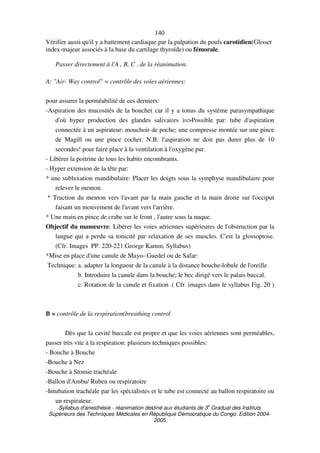 Syllabus d'anesthésie - réanimation destiné aux étudiants de 3
e
Graduat des Instituts
Supérieurs des Techniques Médicales en République Démocratique du Congo. Edition 2004-
2005
140
Vérifier aussi qu'il y a battement cardiaque par la palpation du pouls carotidien(Glisser
index-majeur associés à la base du cartilage thyroïde) ou fémorale.
Passer directement à l'A , B, C . de la réanimation.
A: "Air- Way control" = contrôle des voies aériennes:
pour assurer la perméabilité de ces derniers:
-Aspiration des mucosités de la bouche( car il y a tonus du système parasympathique
d'où hyper production des glandes salivaires )=>Possible par: tube d'aspiration
connectée à un aspirateur; mouchoir de poche; une compresse montée sur une pince
de Magill ou une pince cocher. N.B: l'aspiration ne doit pas durer plus de 10
secondes! pour faire place à la ventilation à l'oxygène pur.
- Libérer la poitrine de tous les habits encombrants.
- Hyper extension de la tête par:
* une subluxation mandibulaire: Placer les doigts sous la symphyse mandibulaire pour
relever le menton.
* Traction du menton vers l'avant par la main gauche et la main droite sur l'occiput
faisant un mouvement de l'avant vers l'arrière.
* Une main en pince de crabe sur le front , l'autre sous la nuque.
Objectif du manœuvre: Libérer les voies aériennes supérieures de l'obstruction par la
langue qui a perdu sa tonicité par relaxation de ses muscles. C'est la glossoptose.
(Cfr. Images PP. 220-221 George Kamm, Syllabus)
*Mise en place d'une canule de Mayo- Guedel ou de Safar:
Technique: a. adapter la longueur de la canule à la distance bouche-lobule de l'oreille
b. Introduire la canule dans la bouche; le bec dirigé vers le palais buccal.
c. Rotation de la canule et fixation .( Cfr. images dans le syllabus Fig. 20 )
B = contrôle de la respiration(breathing control
Dès que la cavité buccale est propre et que les voies aériennes sont perméables,
passer très vite à la respiration: plusieurs techniques possibles:
- Bouche à Bouche
-Bouche à Nez
-Bouche à Stomie trachéale
-Ballon d'Ambu/ Ruben ou respiratoire
-Intubation trachéale par les spécialistes et le tube est connecté au ballon respiratoire ou
un respirateur.
 