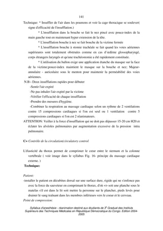 Syllabus d'anesthésie - réanimation destiné aux étudiants de 3
e
Graduat des Instituts
Supérieurs des Techniques Médicales en République Démocratique du Congo. Edition 2004-
2005
141
Technique: * Insuffler de l'air dans les poumons et voir la cage thoracique se soulever(
signe d'efficacité de l'insufflation.)
* L'insufflation dans la bouche se fait le nez pincé avec pouce-index de la
main gauche tout en maintenant hyper extension de la tête.
* L'insufflation bouche à nez se fait bouche de la victime fermée
* L'insufflation bouche à stomie trachéale se fait quand les voies aériennes
supérieures sont totalement obstruées comme en cas d’œdème glossopharyngé,
corps étrangers laryngés et qu'une trachéostomie a été rapidement constituée.
* L'utilisation du ballon exige une application étanche du masque sur la face
de la victime;pouce-index maintient le masque sur la bouche et nez; Majeur-
annulaire - auriculaire sous le menton pour maintenir la perméabilité des voies
aériennes.
N.B:- Deux insufflations rapides pour débuter
-Sentir l'air expiré
-Ne pas inhaler l'air expiré par la victime
-Vérifier l'efficacité de chaque insufflation
-Prendre des mesures d'hygiène.
-Combiner la respiration au massage cardiaque selon un rythme de 2 ventilations
contre 15 compressions cardiaques si l'on est seul ou 1 ventilation contre 5
compressions cardiaques si l'on est 2 réanimateurs.
ATTENTION: Veiller à la force d'insufflation qui ne doit pas dépasser 15-20 cm H20 et
éclater les alvéoles pulmonaires par augmentation excessive de la pression intra
pulmonaire.
C= Contrôle de la circulation(circulatory control
L'élasticité du thorax permet de comprimer le cœur entre le sternum et la colonne
vertébrale ( voir image dans le syllabus Fig. 16- principe du massage cardiaque
externe. )
Technique:
Patient:
-installer le patient en décubitus dorsal sur une surface dure, rigide qui ne s'enfonce pas
avec la force du sauveteur en comprimant le thorax, d'où => soit une planche sous le
matelas s'il est dans le lit soit mettre la personne sur le plancher, pieds levés pour
drainer le sang traînant dans les membres inférieurs vers le coeur et le cerveau.
Point de compression:
 