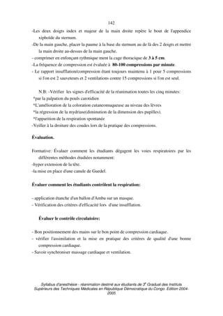 Syllabus d'anesthésie - réanimation destiné aux étudiants de 3
e
Graduat des Instituts
Supérieurs des Techniques Médicales en République Démocratique du Congo. Edition 2004-
2005
142
-Les deux doigts index et majeur de la main droite repère le bout de l'appendice
xiphoïde du sternum.
-De la main gauche, placer la paume à la base du sternum au de là des 2 doigts et mettre
la main droite au-dessus de la main gauche.
- comprimer en enfonçant rythmique ment la cage thoracique de 3 à 5 cm.
-La fréquence de compression est évaluée à 80-100 compressions par minute.
- Le rapport insufflation/compression étant toujours maintenu à 1 pour 5 compressions
si l'on est 2 sauveteurs et 2 ventilations contre 15 compressions si l'on est seul.
N.B: -Vérifier les signes d'efficacité de la réanimation toutes les cinq minutes:
*par la palpation du pouls carotidien
*L'amélioration de la coloration cutaneomuqueuse au niveau des lèvres
*la régression de la mydriase(diminution de la dimension des pupilles).
*l'apparition de la respiration spontanée
-Veiller à la droiture des coudes lors de la pratique des compressions.
Évaluation.
Formative: Évaluer comment les étudiants dégagent les voies respiratoires par les
différentes méthodes étudiées notamment:
-hyper extension de la tête.
-la mise en place d'une canule de Guedel.
Évaluer comment les étudiants contrôlent la respiration:
- application étanche d'un ballon d'Ambu sur un masque.
- Vérification des critères d'efficacité lors d'une insufflation.
Évaluer le contrôle circulatoire:
- Bon positionnement des mains sur le bon point de compression cardiaque.
- vérifier l'assimilation et la mise en pratique des critères de qualité d'une bonne
compression cardiaque.
- Savoir synchroniser massage cardiaque et ventilation.
 