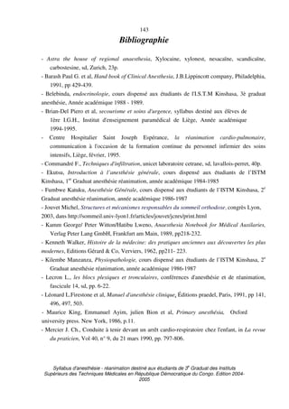 Syllabus d'anesthésie - réanimation destiné aux étudiants de 3
e
Graduat des Instituts
Supérieurs des Techniques Médicales en République Démocratique du Congo. Edition 2004-
2005
143
Bibliographie
- Astra the house of regional anaesthesia, Xylocaine, xylonest, nesacaïne, scandicaïne,
carbostesine, sd, Zurich, 23p.
- Barash Paul G. et al, Hand book of Clinical Anesthesia, J.B.Lippincott company, Philadelphia,
1991, pp 429-439.
- Belebinda, endocrinologie, cours dispensé aux étudiants de l'I.S.T.M Kinshasa, 3è graduat
anesthésie, Année académique 1988 - 1989.
- Brian-Del Piero et al, secourisme et soins d'urgence, syllabus destiné aux élèves de
1ère I.G.H., Institut d'enseignement paramédical de Liège, Année académique
1994-1995.
- Centre Hospitalier Saint Joseph Espérance, la réanimation cardio-pulmonaire,
communication à l'occasion de la formation continue du personnel infirmier des soins
intensifs, Liège, février, 1995.
- Commandré F., Techniques d'infiltration, unicet laboratoire cetrane, sd, lavallois-perret, 40p.
- Ekutsu, Introduction à l’anesthésie générale, cours dispensé aux étudiants de l’ISTM
Kinshasa, 1er
Graduat anesthésie réanimation, année académique 1984-1985
- Fumbwe Katuku, Anesthésie Générale, cours dispensé aux étudiants de l’ISTM Kinshasa, 2e
Graduat anesthésie réanimation, année académique 1986-1987
- Jouvet Michel, Structures et mécanismes responsables du sommeil orthodoxe, congrès Lyon,
2003, dans http://sommeil.univ-lyon1.fr/articles/jouvet/jcnrs/print.html
- Kamm George/ Peter Witton/Hatibu Lweno, Anaesthesia Notebook for Médical Auxilaries,
Verlag Peter Lang GmbH, Frankfurt am Main, 1989, pp218-232.
- Kenneth Walker, Histoire de la médecine: des pratiques anciennes aux découvertes les plus
modernes, Editions Gérard & Co, Verviers, 1962, pp211- 223.
- Kilembe Manzanza, Physiopathologie, cours dispensé aux étudiants de l’ISTM Kinshasa, 2e
Graduat anesthésie réanimation, année académique 1986-1987
- Lecron L., les blocs plexiques et tronculaires, conférences d'anesthésie et de réanimation,
fascicule 14, sd, pp. 6-22.
- Léonard L.Firestone et al, Manuel d'anesthésie clinique, Éditions praedel, Paris, 1991, pp 141,
496, 497, 503.
- Maurice King, Emmanuel Ayim, julien Bion et al, Primary anesthésia, Oxford
university press. New York, 1986, p.11.
- Mercier J. Ch., Conduite à tenir devant un arrêt cardio-respiratoire chez l'enfant, in La revue
du praticien, Vol 40, n° 9, du 21 mars 1990, pp. 797-806.
 