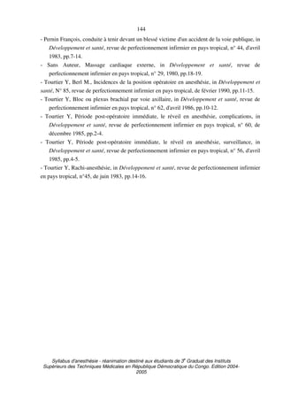 Syllabus d'anesthésie - réanimation destiné aux étudiants de 3
e
Graduat des Instituts
Supérieurs des Techniques Médicales en République Démocratique du Congo. Edition 2004-
2005
144
- Pernin François, conduite à tenir devant un blessé victime d'un accident de la voie publique, in
Développement et santé, revue de perfectionnement infirmier en pays tropical, n° 44, d'avril
1983, pp.7-14.
- Sans Auteur, Massage cardiaque externe, in Développement et santé, revue de
perfectionnement infirmier en pays tropical, n° 29, 1980, pp.18-19.
- Tourtier Y, Berl M., Incidences de la position opératoire en anesthésie, in Développement et
santé, N° 85, revue de perfectionnement infirmier en pays tropical, de février 1990, pp.11-15.
- Tourtier Y, Bloc ou plexus brachial par voie axillaire, in Développement et santé, revue de
perfectionnement infirmier en pays tropical, n° 62, d'avril 1986, pp.10-12.
- Tourtier Y, Période post-opératoire immédiate, le réveil en anesthésie, complications, in
Développement et santé, revue de perfectionnement infirmier en pays tropical, n° 60, de
décembre 1985, pp.2-4.
- Tourtier Y, Période post-opératoire immédiate, le réveil en anesthésie, surveillance, in
Développement et santé, revue de perfectionnement infirmier en pays tropical, n° 56, d'avril
1985, pp.4-5.
- Tourtier Y, Rachi-anesthésie, in Développement et santé, revue de perfectionnement infirmier
en pays tropical, n°45, de juin 1983, pp.14-16.
 