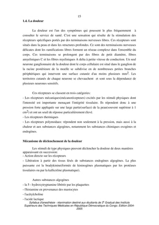 Syllabus d'anesthésie - réanimation destiné aux étudiants de 3
e
Graduat des Instituts
Supérieurs des Techniques Médicales en République Démocratique du Congo. Edition 2004-
2005
15
1.4. La douleur
La douleur est l'un des symptômes qui poussent le plus fréquemment à
consulter le service de santé. C'est une sensation qui résulte de la stimulation des
récepteurs spécifiques portés par des terminaisons nerveuses libres. Ces récepteurs sont
situés dans la peau et dans les structures profondes. Ce sont des terminaisons nerveuses
délicates dont les ramifications libres forment un réseau complexe dans l'ensemble du
corps. Ces terminaisons se prolongent par des fibres de petit diamètre, fibres
amyeliniques C et les fibres myeliniques A delta à petite vitesse de conduction. Un seul
neurone ganglionnaire de la douleur dont le corps cellulaire est situé dans le ganglion de
la racine postérieure de la moelle se subdivise en de nombreuses petites branches
périphériques qui innervent une surface cutanée d'au moins plusieurs mm2. Les
territoires cutanés de chaque neurone se chevauchent et sont sous la dépendance de
plusieurs neurones sensitifs.
Ces récepteurs se classent en trois catégories:
- Les récepteurs mécaniques(mécanorécepteurs) excités par les stimuli physiques dont
l'intensité est importante menaçant l'intégrité tissulaire. Ils répondent donc à une
pression forte appliquée sur une large partie(surface) de la peau(souvent supérieur à 1
cm2) et ont un seuil de réponse particulièrement élevé.
- Les récepteurs thermiques
- Les récepteurs polymodaux: répondent non seulement à la pression, mais aussi à la
chaleur et aux substances algogènes, notamment les substances chimiques exogènes et
endogènes.
Mécanisme de déclenchement de la douleur
Les stimuli de type physiques peuvent déclencher la douleur de deux manières
apparaissant en succession:
- Action directe sur les récepteurs
- Libération à partir des tissus lésés de substances endogènes algogènes. La plus
puissante est la bradykinine(formée de kininogènes plasmatiques par les protéases
tissulaires ou par la kallicréine plasmatique).
Autres substances algogènes
- la 5 - hydroxytryptamine libérée par les plaquettes
- l'histamine en provenance des mastocytes
- l'acétylcholine
- l'acide lactique
 
