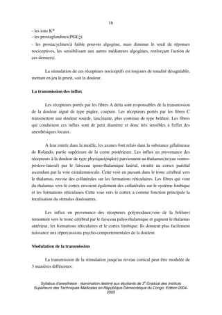 Syllabus d'anesthésie - réanimation destiné aux étudiants de 3
e
Graduat des Instituts
Supérieurs des Techniques Médicales en République Démocratique du Congo. Edition 2004-
2005
16
- les ions K+
- les prostaglandines(PGE2)
- les prostacyclines(à faible pouvoir algogène, mais diminue le seuil de réponses
nociceptives, les sensibilisant aux autres médiateurs algogènes, renforçant l'action de
ces derniers).
La stimulation de ces récepteurs nociceptifs est toujours de tonalité désagréable,
mettant en jeu le prurit, soit la douleur.
La transmission des influx
Les récepteurs portés par les fibres A delta sont responsables de la transmission
de la douleur aiguë de type piqûre, coupure. Les récepteurs portés par les fibres C
transmettent une douleur sourde, lancinante, plus continue de type brûlure. Les fibres
qui conduisent ces influx sont de petit diamètre et donc très sensibles à l'effet des
anesthésiques locaux.
A leur entrée dans la moelle, les axones font relais dans la substance gélatineuse
de Rolando, partie supérieure de la corne postérieure. Les influx en provenance des
récepteurs à la douleur de type physique(piqûre) parviennent au thalamus(noyau ventro-
postero-lateral) par le faisceau spino-thalamique latéral, ensuite au cortex pariétal
ascendant par la voie extralemniscale. Cette voie en passant dans le tronc cérébral vers
le thalamus, envoie des collatérales sur les formations réticulaires. Les fibres qui vont
du thalamus vers le cortex envoient également des collatérales sur le système limbique
et les formations réticulaires Cette voie vers le cortex a comme fonction principale la
localisation du stimulus douloureux.
Les influx en provenance des récepteurs polymodaux(voie de la brûlure)
remontent vers le tronc cérébral par le faisceau paleo-thalamique et gagnent le thalamus
antérieur, les formations réticulaires et le cortex limbique. Ils donnent plus facilement
naissance aux répercussions psycho-comportementales de la douleur.
Modulation de la transmission
La transmission de la stimulation jusqu'au niveau cortical peut être modulée de
3 manières différentes:
 