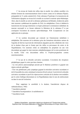 Syllabus d'anesthésie - réanimation destiné aux étudiants de 3
e
Graduat des Instituts
Supérieurs des Techniques Médicales en République Démocratique du Congo. Edition 2004-
2005
17
1° Au niveau de l'entrée des influx dans la moelle. Les cellules sensibles à la
douleur forment des neurotransmetteurs dont le mieux connu est la substance P(pain),
polypeptide de 11 acides aminés(AA). Cette substance P participe à la transmission de
l'information algogène au niveau de la moelle en excitant le neurone spino-thalamique.
Alors, dans la moelle au sein de la substance gélatineuse de Rolando, résident des petits
inter neurones synthétisant des peptides de 5AA, les enképhalines. Ceux-ci inhibent la
transmission du message douloureux en hyper polarisant la terminaison médullaire du
neurone nociceptif et ce faisant réduisent la libération de la substance P et par
conséquent l'excitation du neurone spino-thalamique. N.B: L'acupuncture est une
application de ce principe.
2° Le système descendant qui s'articule sur l'interneurone médullaire à
enképhaline. Des neurones de la substance grise des formations réticulaires autours de
l'aqueduc de Sylvius reçoivent des informations algogènes par des collatérales des voies
de la douleur d'une part et d'autre part des influx en provenance du cortex et de
l'hypothalamus. Ces neurones riches en endorphines les projettent sur une voie
descendante qui gagne les inter neurones enképhalinergiques de la corne postérieure de
la moelle. Cette voie descendante utilise le 5-hydroxytryptamine comme
neurotransmetteur.
3° Le jeu de la réticulée activatrice ascendante. L'excitation des récepteurs
périphériques gagne le cortex par deux chemins:
- La voie précise paucisynaptique passant par le thalamus postérieur et gagnant une
région corticale spécifique
- Une voie globalisante, poly synaptique gagnant la reticulaire activatrice ascendante et
de là l'ensemble du cortex entraînant la réaction d'éveil cortical. L'activité de la réticulée
activatrice ascendante et par-là les répercussions corticales de la douleur sont modulées
par le cortex limbique directement ou via l'hypothalamus dans le sens du renforcement
ou dans le sens de l'extinction.
Pour supprimer la sensibilité à la douleur, l'anesthésiste dispose de
méthodes(Ekutsu, 1982)
* l'anesthésie générale
* l'anesthésie locorégionale(ex: la rachidienne) et
* l'anesthésie locale.
 