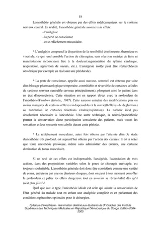 Syllabus d'anesthésie - réanimation destiné aux étudiants de 3
e
Graduat des Instituts
Supérieurs des Techniques Médicales en République Démocratique du Congo. Edition 2004-
2005
18
L'anesthésie générale est obtenue par des effets médicamenteux sur le système
nerveux central. En réalité, l'anesthésie générale associe trois effets:
- l'analgésie
- la perte de conscience
- et le relâchement musculaire.
* L'analgésie comprend la disparition de la sensibilité douloureuse, thermique et
viscérale, ce qui rend possible l'action du chirurgien, sans réaction motrice de fuite ni
manifestation inconsciente liée à la douleur(augmentation du rythme cardiaque,
respiratoire, apparition de sueurs, etc.). L'analgésie isolée peut être recherchée(en
obstétrique par exemple en réalisant une péridurale).
* La perte de conscience, appelée aussi narcose, sommeil est obtenue par suite
d'un blocage pharmacologique temporaire, contrôlable et réversible de certaines cellules
du système nerveux central(le cerveau principalement), plongeant ainsi le patient dans
un état d'inconscience. Cette situation est en rapport direct avec la profondeur de
l'anesthésie(Fumbwe Katuku., 1987). Cette narcose entraîne des modifications plus ou
moins marquées de certains réflexes indispensables à la survie(Réflexes de déglutition)
ou l'altération de certaines fonctions vitales(respiration). La narcose n'est pas
absolument nécessaire à l'anesthésie. Une autre technique, la neuroléptanesthesie
permet la conservation d'une participation consciente des patients, mais toutes les
sensations et leur souvenir sont abolis durant cette période.
* Le relâchement musculaire, autre fois obtenu par l'atteinte d'un 3e stade
d'anesthésie très profond, est aujourd'hui obtenu par l'action des curares. Il est à noter
que toute anesthésie provoque, même sans administrer des curares, une certaine
diminution du tonus musculaire.
Si un seul de ces effets est indispensable, l'analgésie, l'association de trois
actions, dans des propositions variables selon le genre de chirurgie envisagée, est
toujours souhaitable. L'anesthésie générale doit donc être considérée comme une variété
de coma, entretenu par une ou plusieurs drogues, dont on peut à tout moment contrôler
la profondeur et palier les effets dangereux tout en assurant sa réversibilité dès qu'il
n'est plus justifié.
Quel que soit le type, l'anesthésie idéale est celle qui assure la conservation de
l'état général du malade tout en créant une analgésie complète et en présentant des
conditions opératoires optimales pour le chirurgien.
 
