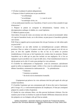 Syllabus d'anesthésie - réanimation destiné aux étudiants de 3
e
Graduat des Instituts
Supérieurs des Techniques Médicales en République Démocratique du Congo. Edition 2004-
2005
21
1°) Évaluer et préparer le patient adéquatement.
-> Toujours évaluer le patient pour ne pas anesthésier
* un asthmatique
* un acidotique } -> sans le savoir
* un anémique sévère, etc.
-> Si un médicament interfère avec l'anesthésie, il faut le savoir et bien connaître le type
d'interaction ?
-> Préparer le patient en corrigeant la déshydratation, l'anémie sévère, la
décompensation cardiaque, le diabète, etc. avant l'opération.
2°) Mettre le patient en jeun.
Ainsi même s'il essaie de vomir, son estomac sera vide. Le jeun est recommandé même
s'il s'agit de l'anesthésie locale, car si elle échoue, on peut passer à l'anesthésie générale
sans insister.
N.B: Il faut se rappeler qu'on ne peut jamais être sûr que l'estomac est vide même après
un jeun de 6h°°.
3°) Anesthésier sur une table inclinée ou inclinable(pouvant accepter différentes
positions). Pour ce, même si le patient vomit alors qu'il est supposé avoir été mis en
jeun, on doit être capable d'incliner sa tête en bas ou la mettre en position
trendelenbourg et éviter par ce fait l'aspiration des vomitus dans les poumons. Donner
l'anesthésie sur la table qui ne peut être inclinée est une négligence. Et si l'on est
négligent et qu'on anesthésie sur ce type de table alors, il faut immédiatement tourner la
tête du patient sur le côté s'il vomit, pour protéger les voies aériennes.
4°) Contrôler les médicaments et l'équipement avant de commencer, spécialement
quand on utilise un équipement simple: vérifier si l'on a tous les médicaments avant de
débuter l'anesthésie, notamment les médicaments de: * la prémédication
* l'induction
* l'entretien ou maintien
* du réveil et de la réanimation éventuelle.
L'équipement qui préserve les voies aériennes doit être prêt auprès de celui qui
conduit l'anesthésie.
5°) Contrôler l'aspirateur qui sera constamment prêt. Il devra être testé et fonctionnel,
prêt à l'usage s'il y a vomissements(aspiration de l'oropharynx). Il faut par conséquent
préparer les canules et tubes d'aspiration.
6°) Garder les voies aériennes libres, car elles peuvent facilement s'obstruer. Une des
manières pour le faire est d'utiliser la canule de Guedel. Différentes dimensions doivent
être préparées en vue d'adapter celle qu'il faut au malade.
 