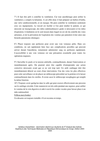 Syllabus d'anesthésie - réanimation destiné aux étudiants de 3
e
Graduat des Instituts
Supérieurs des Techniques Médicales en République Démocratique du Congo. Edition 2004-
2005
22
7°) Il faut être prêt à contrôler la ventilation. Car tout anesthésique peut arrêter la
ventilation y compris la kétamine. A cet effet donc il faut préparer un ballon d'Ambu,
une valve unidirectionnelle, et un masque. On peut contrôler la ventilation seulement
avec ces équipements. Le travail est facilité si l'on peut intuber le patient, ce qui
nécessite un laryngoscope, des tubes endotrachéaux(+ guide si nécessaire) et les tubes
d'aspiration. L'intubation est le seul moyen dans lequel on est sûr du contrôle des voies
aériennes, et de la prévention de l'aspiration des vomitus par patient(et éviter ainsi une
broncho-pneumonie chimique).
8°) Placer toujours une perfusion pour avoir une voie veineuse prête. Dans ces
conditions, on sait rapidement faire face aux complications possibles qui peuvent
arriver durant l'anesthésie, notamment administrer sang ou perfusion rapidement.
L'accessibilité à une voie veineuse est une précaution essentielle pour toutes les
opérations majeures.
9°) Surveiller le pouls et la tension artérielle, continuellement, durant l'intervention et
immédiatement après. On pourrait ainsi être capable d'entreprendre une action
corrective nécessaire avant que ce ne soit trop tard. Un arrêt cardiaque doit être
immédiatement détecté au cours d'une intervention. Une des voies les plus effectives
pour cette surveillance est de placer un stéthoscope précordial sur la poitrine et le laisser
continuellement dans les oreilles. Il existe aussi le stéthoscope oesophagien qui remplit
la même fonction.
10°) Toujours avoir quelqu'un dans la salle qui peut exercer effectivement une pression
sur le cartilage cricoïde. Cette manœuvre est très utile pendant une urgence, pour arrêter
le vomitus de la voie digestive et aide à ouvrir les cordes vocales pour laisser place à un
tube endotrachéal.
N.B(ou mot d'ordre)
Un désastre est toujours traitable s'il est reconnu en temps.
 