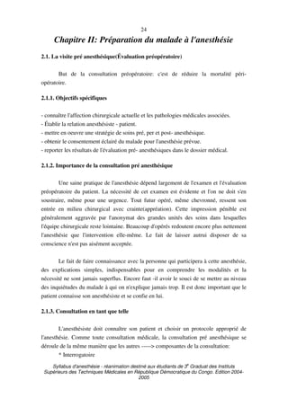 Syllabus d'anesthésie - réanimation destiné aux étudiants de 3
e
Graduat des Instituts
Supérieurs des Techniques Médicales en République Démocratique du Congo. Edition 2004-
2005
24
Chapitre II: Préparation du malade à l'anesthésie
2.1. La visite pré anesthésique(Évaluation préopératoire)
But de la consultation préopératoire: c'est de réduire la mortalité péri-
opératoire.
2.1.1. Objectifs spécifiques
- connaître l'affection chirurgicale actuelle et les pathologies médicales associées.
- Établir la relation anesthésiste - patient.
- mettre en oeuvre une stratégie de soins pré, per et post- anesthésique.
- obtenir le consentement éclairé du malade pour l'anesthésie prévue.
- reporter les résultats de l'évaluation pré- anesthésiques dans le dossier médical.
2.1.2. Importance de la consultation pré anesthésique
Une saine pratique de l'anesthésie dépend largement de l'examen et l'évaluation
préopératoire du patient. La nécessité de cet examen est évidente et l'on ne doit s'en
soustraire, même pour une urgence. Tout futur opéré, même chevronné, ressent son
entrée en milieu chirurgical avec crainte(appréation). Cette impression pénible est
généralement aggravée par l'anonymat des grandes unités des soins dans lesquelles
l'équipe chirurgicale reste lointaine. Beaucoup d'opérés redoutent encore plus nettement
l'anesthésie que l'intervention elle-même. Le fait de laisser autrui disposer de sa
conscience n'est pas aisément acceptée.
Le fait de faire connaissance avec la personne qui participera à cette anesthésie,
des explications simples, indispensables pour en comprendre les modalités et la
nécessité ne sont jamais superflus. Encore faut -il avoir le souci de se mettre au niveau
des inquiétudes du malade à qui on n'explique jamais trop. Il est donc important que le
patient connaisse son anesthésiste et se confie en lui.
2.1.3. Consultation en tant que telle
L'anesthésiste doit connaître son patient et choisir un protocole approprié de
l'anesthésie. Comme toute consultation médicale, la consultation pré anesthésique se
déroule de la même manière que les autres -----> composantes de la consultation:
* Interrogatoire
 