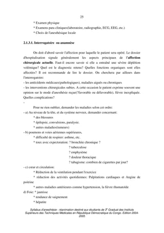 Syllabus d'anesthésie - réanimation destiné aux étudiants de 3
e
Graduat des Instituts
Supérieurs des Techniques Médicales en République Démocratique du Congo. Edition 2004-
2005
25
* Examen physique
* Examens para cliniques(laboratoire, radiographie, ECG, EEG, etc.)
* Choix de l'anesthésique locale
2.1.3.1. Interrogatoire ou anamnèse
On doit d'abord savoir l'affection pour laquelle le patient sera opéré. Le dossier
d'hospitalisation signale généralement les aspects principaux de l'affection
chirurgicale actuelle. Faut-il encore savoir si elle a entraîné une sévère déplétion
volémique? Quel est le diagnostic retenu? Quelles fonctions organiques sont elles
affectées? Il est recommande de lire le dossier. On cherchera par ailleurs dans
l'interrogatoire:
- les antécédents médicaux(pathologiques), maladies aiguës ou chroniques
- les interventions chirurgicales subies. A cette occasion le patient exprime souvent une
opinion sur le mode d'anesthésie reçue(?favorable ou défavorable), fièvre inexpliquée.
Quelles complications?
-
Pour ne rien oublier, demander les maladies selon cet ordre:
- a) Au niveau de la tête, et du système nerveux, demander concernant:
* des blessures
* épilepsie, convulsions, paralysie.
* autres maladies(tumeurs)
- b) poumons et voies aériennes supérieures,
* difficulté de respirer: asthme, etc.
* toux avec expectoration: ? bronchite chronique ?
? tuberculose
? emphysème
? douleur thoracique
? tabagisme: combien de cigarettes par jour?
- c) cœur et circulation:
* Réduction de la ventilation pendant l'exercice
* réduction des activités quotidiennes: Palpitations cardiaques et Angine de
poitrine
* autres maladies antérieures comme hypertension, la fièvre rhumatoïde
d) Foie: * jaunisse
* tendance de saignement
* hépatite
 